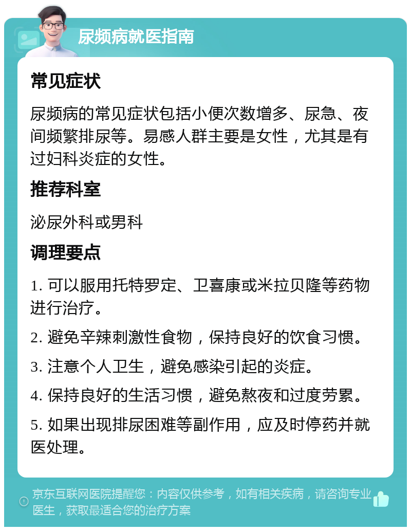 尿频病就医指南 常见症状 尿频病的常见症状包括小便次数增多、尿急、夜间频繁排尿等。易感人群主要是女性，尤其是有过妇科炎症的女性。 推荐科室 泌尿外科或男科 调理要点 1. 可以服用托特罗定、卫喜康或米拉贝隆等药物进行治疗。 2. 避免辛辣刺激性食物，保持良好的饮食习惯。 3. 注意个人卫生，避免感染引起的炎症。 4. 保持良好的生活习惯，避免熬夜和过度劳累。 5. 如果出现排尿困难等副作用，应及时停药并就医处理。