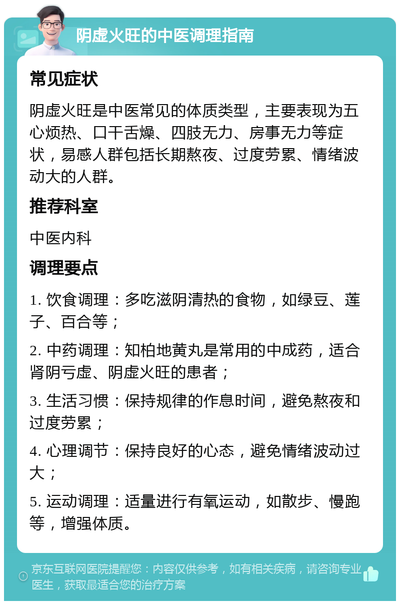 阴虚火旺的中医调理指南 常见症状 阴虚火旺是中医常见的体质类型，主要表现为五心烦热、口干舌燥、四肢无力、房事无力等症状，易感人群包括长期熬夜、过度劳累、情绪波动大的人群。 推荐科室 中医内科 调理要点 1. 饮食调理：多吃滋阴清热的食物，如绿豆、莲子、百合等； 2. 中药调理：知柏地黄丸是常用的中成药，适合肾阴亏虚、阴虚火旺的患者； 3. 生活习惯：保持规律的作息时间，避免熬夜和过度劳累； 4. 心理调节：保持良好的心态，避免情绪波动过大； 5. 运动调理：适量进行有氧运动，如散步、慢跑等，增强体质。