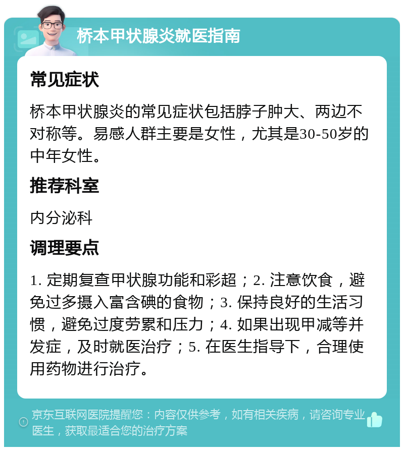 桥本甲状腺炎就医指南 常见症状 桥本甲状腺炎的常见症状包括脖子肿大、两边不对称等。易感人群主要是女性，尤其是30-50岁的中年女性。 推荐科室 内分泌科 调理要点 1. 定期复查甲状腺功能和彩超；2. 注意饮食，避免过多摄入富含碘的食物；3. 保持良好的生活习惯，避免过度劳累和压力；4. 如果出现甲减等并发症，及时就医治疗；5. 在医生指导下，合理使用药物进行治疗。