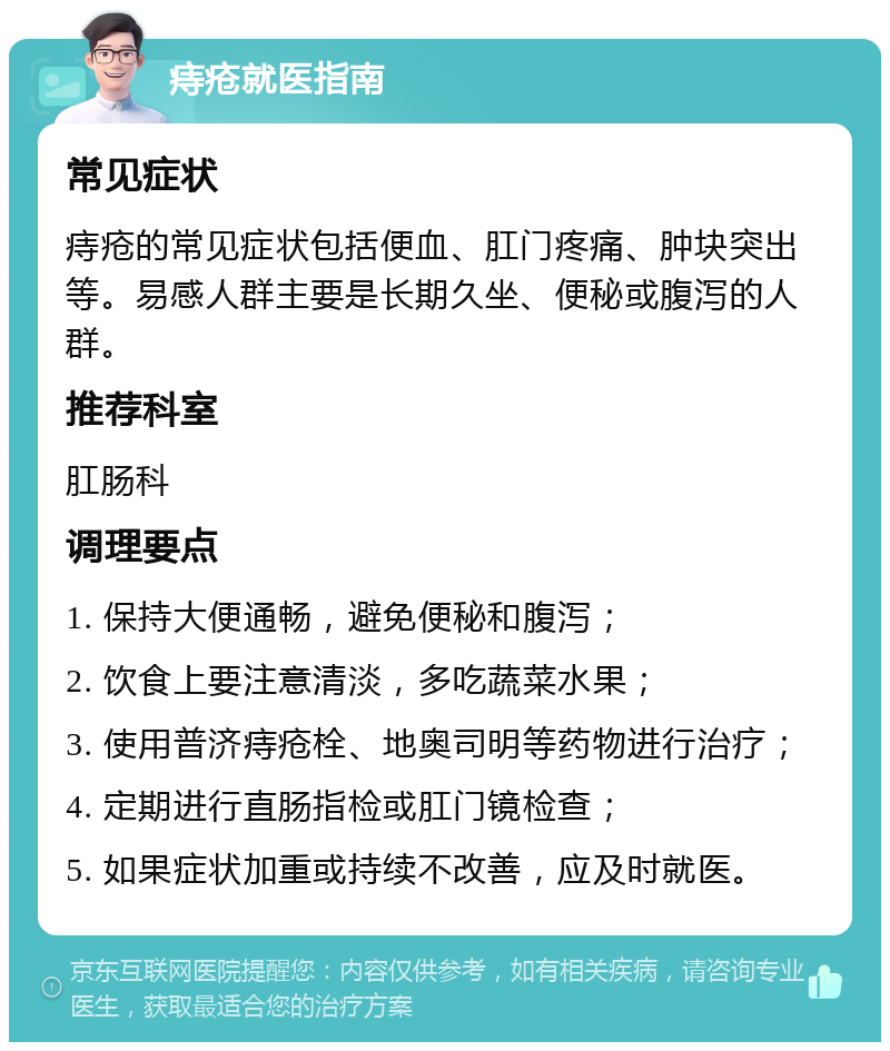 痔疮就医指南 常见症状 痔疮的常见症状包括便血、肛门疼痛、肿块突出等。易感人群主要是长期久坐、便秘或腹泻的人群。 推荐科室 肛肠科 调理要点 1. 保持大便通畅，避免便秘和腹泻； 2. 饮食上要注意清淡，多吃蔬菜水果； 3. 使用普济痔疮栓、地奥司明等药物进行治疗； 4. 定期进行直肠指检或肛门镜检查； 5. 如果症状加重或持续不改善，应及时就医。