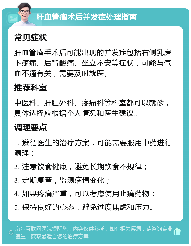 肝血管瘤术后并发症处理指南 常见症状 肝血管瘤手术后可能出现的并发症包括右侧乳房下疼痛、后背酸痛、坐立不安等症状，可能与气血不通有关，需要及时就医。 推荐科室 中医科、肝胆外科、疼痛科等科室都可以就诊，具体选择应根据个人情况和医生建议。 调理要点 1. 遵循医生的治疗方案，可能需要服用中药进行调理； 2. 注意饮食健康，避免长期饮食不规律； 3. 定期复查，监测病情变化； 4. 如果疼痛严重，可以考虑使用止痛药物； 5. 保持良好的心态，避免过度焦虑和压力。