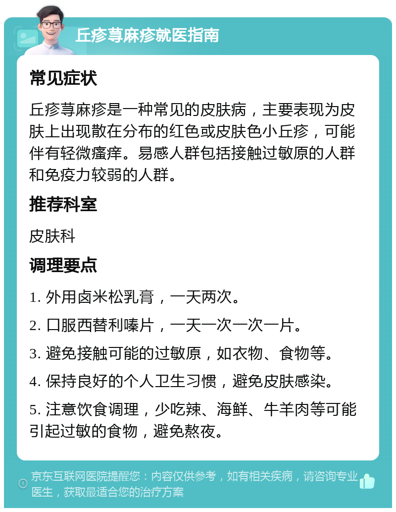 丘疹荨麻疹就医指南 常见症状 丘疹荨麻疹是一种常见的皮肤病，主要表现为皮肤上出现散在分布的红色或皮肤色小丘疹，可能伴有轻微瘙痒。易感人群包括接触过敏原的人群和免疫力较弱的人群。 推荐科室 皮肤科 调理要点 1. 外用卤米松乳膏，一天两次。 2. 口服西替利嗪片，一天一次一次一片。 3. 避免接触可能的过敏原，如衣物、食物等。 4. 保持良好的个人卫生习惯，避免皮肤感染。 5. 注意饮食调理，少吃辣、海鲜、牛羊肉等可能引起过敏的食物，避免熬夜。