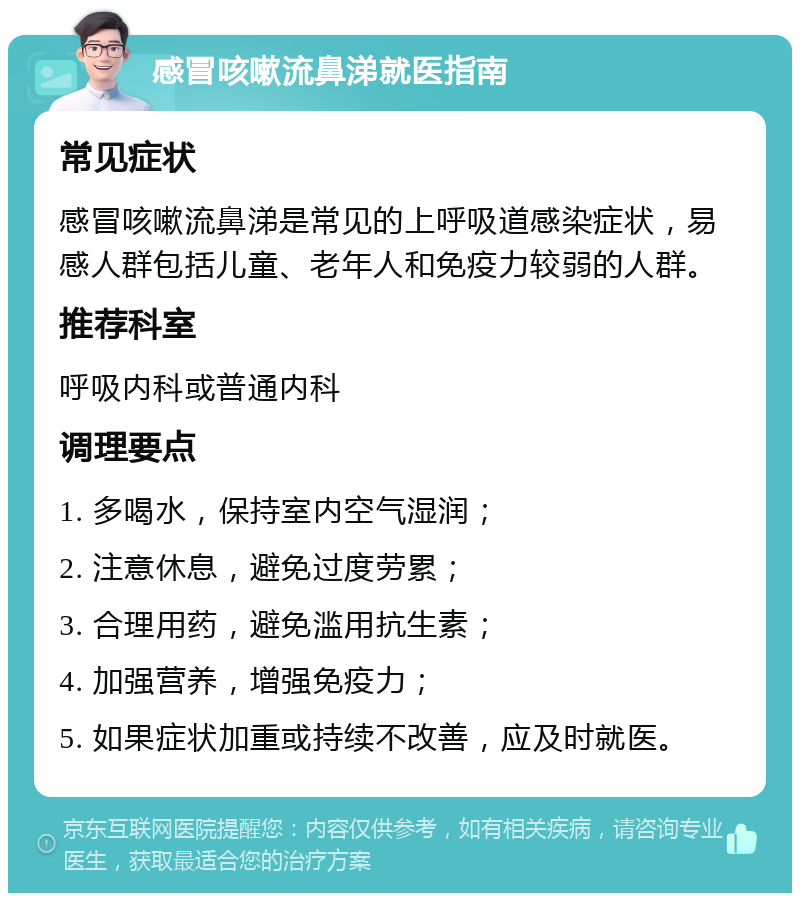 感冒咳嗽流鼻涕就医指南 常见症状 感冒咳嗽流鼻涕是常见的上呼吸道感染症状，易感人群包括儿童、老年人和免疫力较弱的人群。 推荐科室 呼吸内科或普通内科 调理要点 1. 多喝水，保持室内空气湿润； 2. 注意休息，避免过度劳累； 3. 合理用药，避免滥用抗生素； 4. 加强营养，增强免疫力； 5. 如果症状加重或持续不改善，应及时就医。