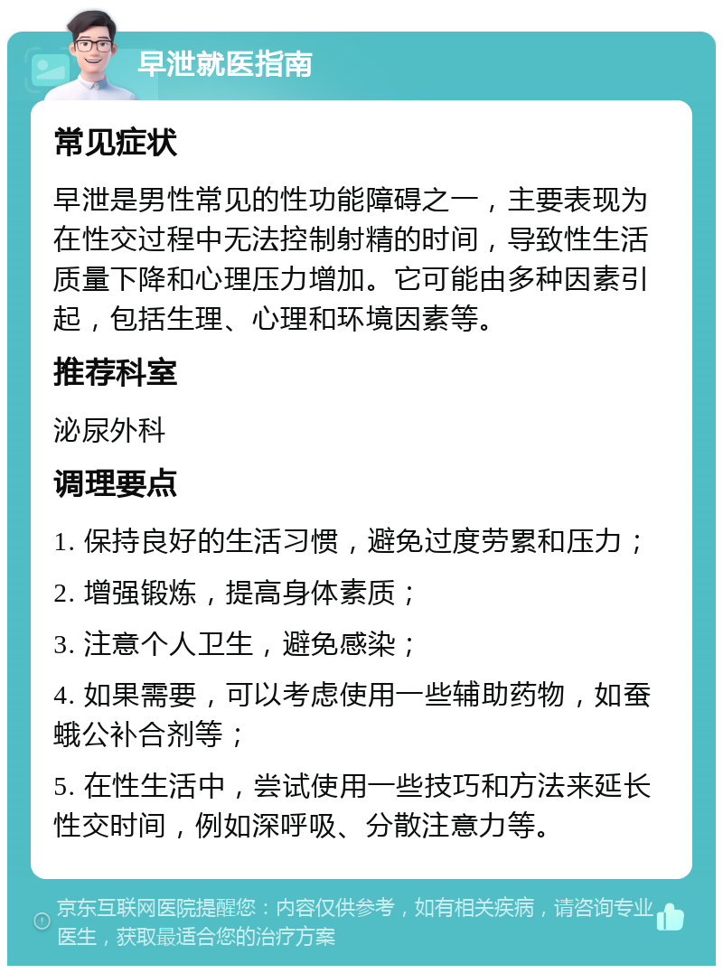 早泄就医指南 常见症状 早泄是男性常见的性功能障碍之一，主要表现为在性交过程中无法控制射精的时间，导致性生活质量下降和心理压力增加。它可能由多种因素引起，包括生理、心理和环境因素等。 推荐科室 泌尿外科 调理要点 1. 保持良好的生活习惯，避免过度劳累和压力； 2. 增强锻炼，提高身体素质； 3. 注意个人卫生，避免感染； 4. 如果需要，可以考虑使用一些辅助药物，如蚕蛾公补合剂等； 5. 在性生活中，尝试使用一些技巧和方法来延长性交时间，例如深呼吸、分散注意力等。