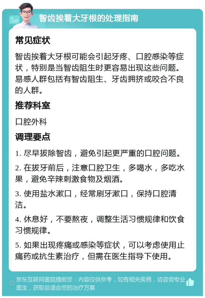 智齿挨着大牙根的处理指南 常见症状 智齿挨着大牙根可能会引起牙疼、口腔感染等症状，特别是当智齿阻生时更容易出现这些问题。易感人群包括有智齿阻生、牙齿拥挤或咬合不良的人群。 推荐科室 口腔外科 调理要点 1. 尽早拔除智齿，避免引起更严重的口腔问题。 2. 在拔牙前后，注意口腔卫生，多喝水，多吃水果，避免辛辣刺激食物及烟酒。 3. 使用盐水漱口，经常刷牙漱口，保持口腔清洁。 4. 休息好，不要熬夜，调整生活习惯规律和饮食习惯规律。 5. 如果出现疼痛或感染等症状，可以考虑使用止痛药或抗生素治疗，但需在医生指导下使用。