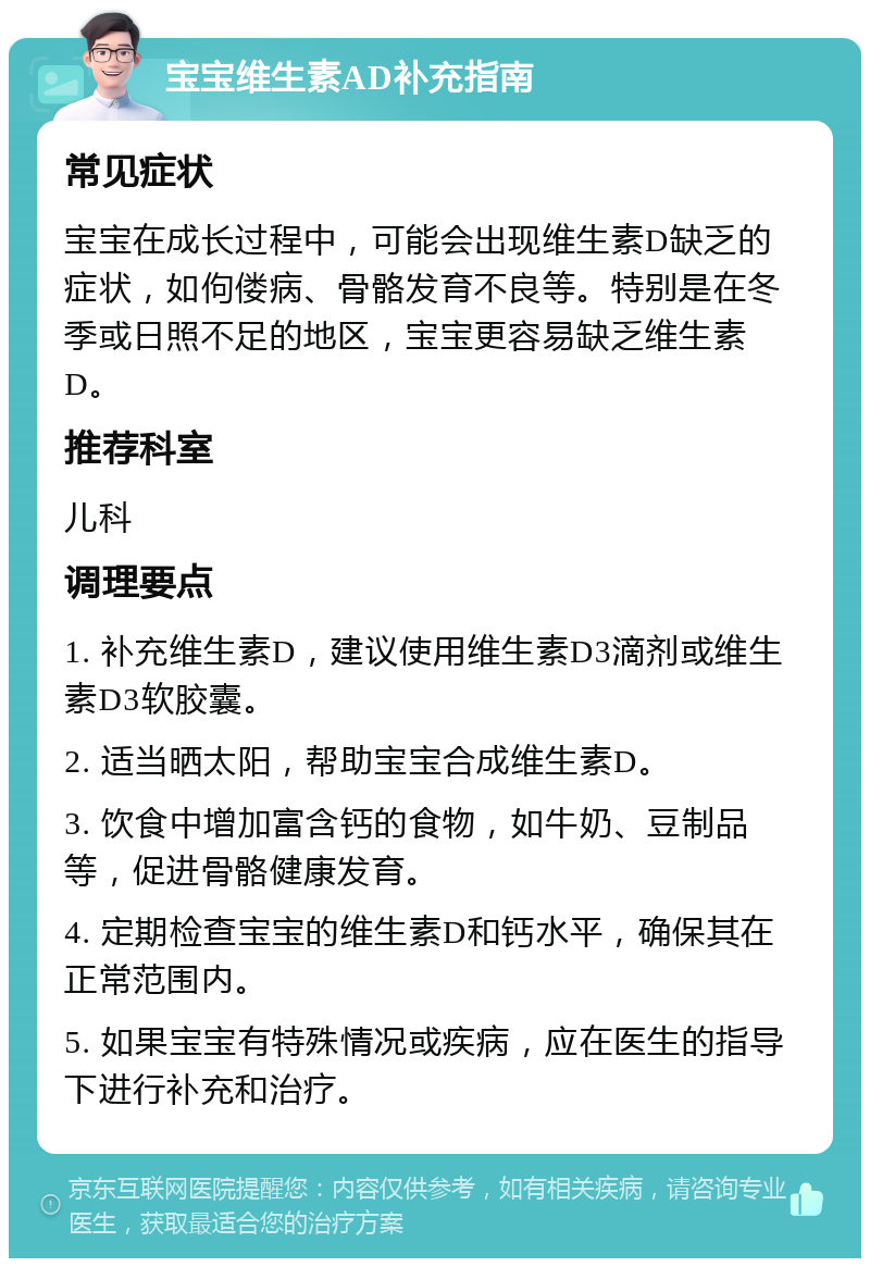 宝宝维生素AD补充指南 常见症状 宝宝在成长过程中，可能会出现维生素D缺乏的症状，如佝偻病、骨骼发育不良等。特别是在冬季或日照不足的地区，宝宝更容易缺乏维生素D。 推荐科室 儿科 调理要点 1. 补充维生素D，建议使用维生素D3滴剂或维生素D3软胶囊。 2. 适当晒太阳，帮助宝宝合成维生素D。 3. 饮食中增加富含钙的食物，如牛奶、豆制品等，促进骨骼健康发育。 4. 定期检查宝宝的维生素D和钙水平，确保其在正常范围内。 5. 如果宝宝有特殊情况或疾病，应在医生的指导下进行补充和治疗。