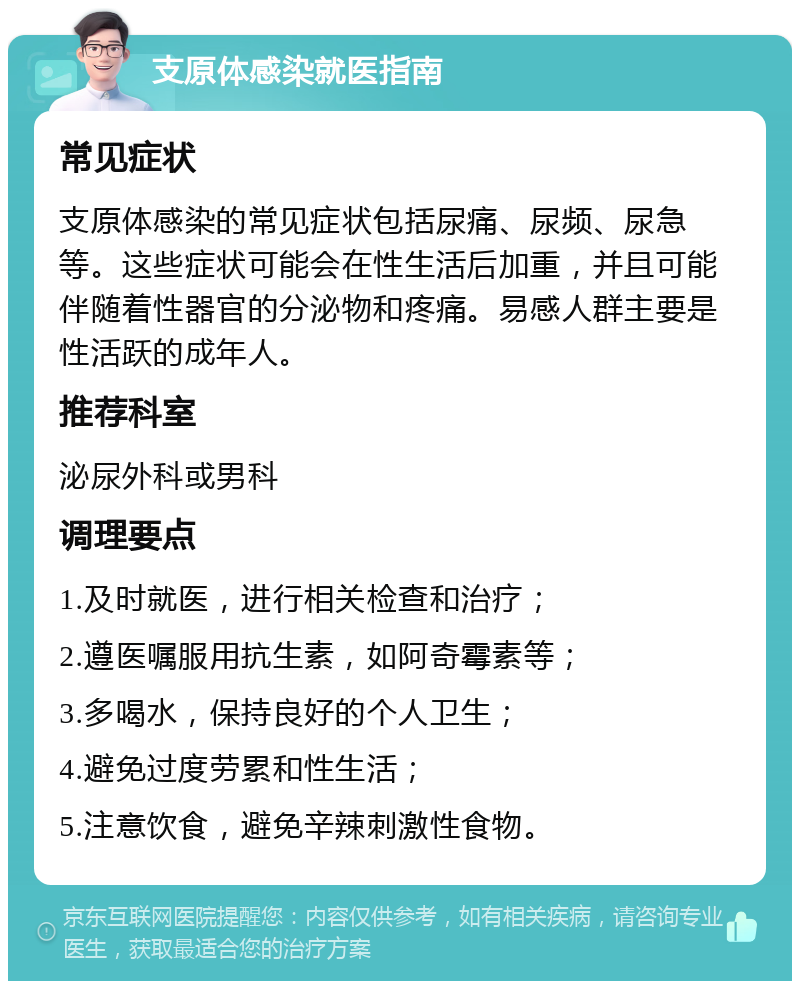 支原体感染就医指南 常见症状 支原体感染的常见症状包括尿痛、尿频、尿急等。这些症状可能会在性生活后加重，并且可能伴随着性器官的分泌物和疼痛。易感人群主要是性活跃的成年人。 推荐科室 泌尿外科或男科 调理要点 1.及时就医，进行相关检查和治疗； 2.遵医嘱服用抗生素，如阿奇霉素等； 3.多喝水，保持良好的个人卫生； 4.避免过度劳累和性生活； 5.注意饮食，避免辛辣刺激性食物。