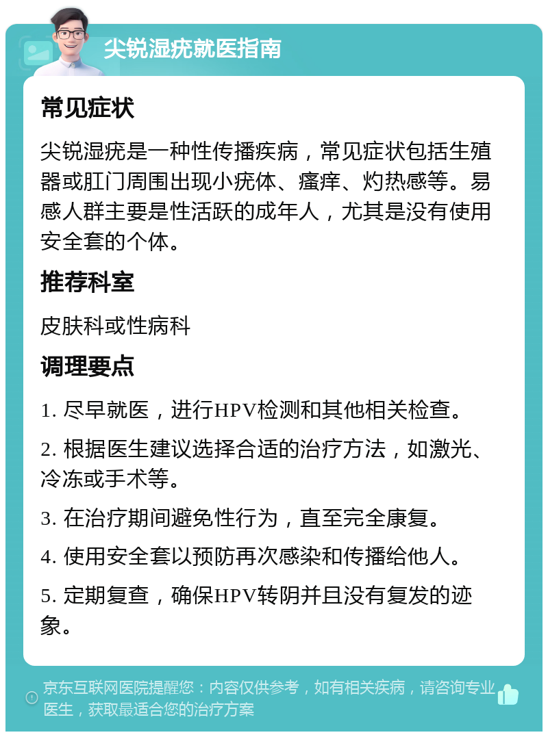 尖锐湿疣就医指南 常见症状 尖锐湿疣是一种性传播疾病，常见症状包括生殖器或肛门周围出现小疣体、瘙痒、灼热感等。易感人群主要是性活跃的成年人，尤其是没有使用安全套的个体。 推荐科室 皮肤科或性病科 调理要点 1. 尽早就医，进行HPV检测和其他相关检查。 2. 根据医生建议选择合适的治疗方法，如激光、冷冻或手术等。 3. 在治疗期间避免性行为，直至完全康复。 4. 使用安全套以预防再次感染和传播给他人。 5. 定期复查，确保HPV转阴并且没有复发的迹象。