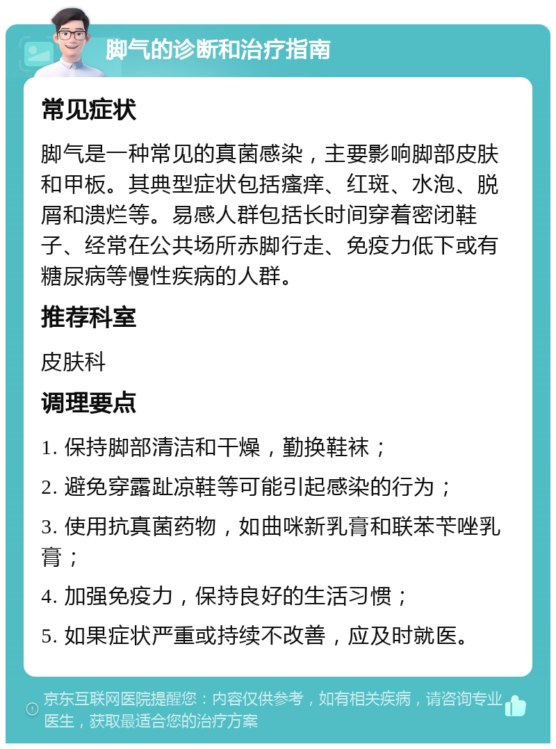 脚气的诊断和治疗指南 常见症状 脚气是一种常见的真菌感染，主要影响脚部皮肤和甲板。其典型症状包括瘙痒、红斑、水泡、脱屑和溃烂等。易感人群包括长时间穿着密闭鞋子、经常在公共场所赤脚行走、免疫力低下或有糖尿病等慢性疾病的人群。 推荐科室 皮肤科 调理要点 1. 保持脚部清洁和干燥，勤换鞋袜； 2. 避免穿露趾凉鞋等可能引起感染的行为； 3. 使用抗真菌药物，如曲咪新乳膏和联苯苄唑乳膏； 4. 加强免疫力，保持良好的生活习惯； 5. 如果症状严重或持续不改善，应及时就医。