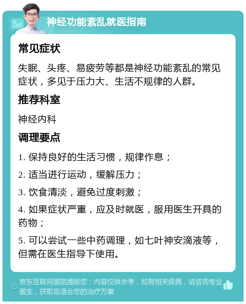 神经功能紊乱就医指南 常见症状 失眠、头疼、易疲劳等都是神经功能紊乱的常见症状，多见于压力大、生活不规律的人群。 推荐科室 神经内科 调理要点 1. 保持良好的生活习惯，规律作息； 2. 适当进行运动，缓解压力； 3. 饮食清淡，避免过度刺激； 4. 如果症状严重，应及时就医，服用医生开具的药物； 5. 可以尝试一些中药调理，如七叶神安滴液等，但需在医生指导下使用。