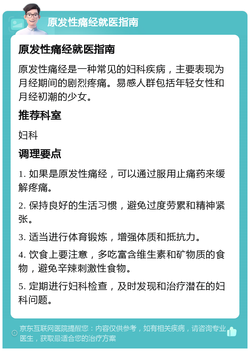 原发性痛经就医指南 原发性痛经就医指南 原发性痛经是一种常见的妇科疾病，主要表现为月经期间的剧烈疼痛。易感人群包括年轻女性和月经初潮的少女。 推荐科室 妇科 调理要点 1. 如果是原发性痛经，可以通过服用止痛药来缓解疼痛。 2. 保持良好的生活习惯，避免过度劳累和精神紧张。 3. 适当进行体育锻炼，增强体质和抵抗力。 4. 饮食上要注意，多吃富含维生素和矿物质的食物，避免辛辣刺激性食物。 5. 定期进行妇科检查，及时发现和治疗潜在的妇科问题。