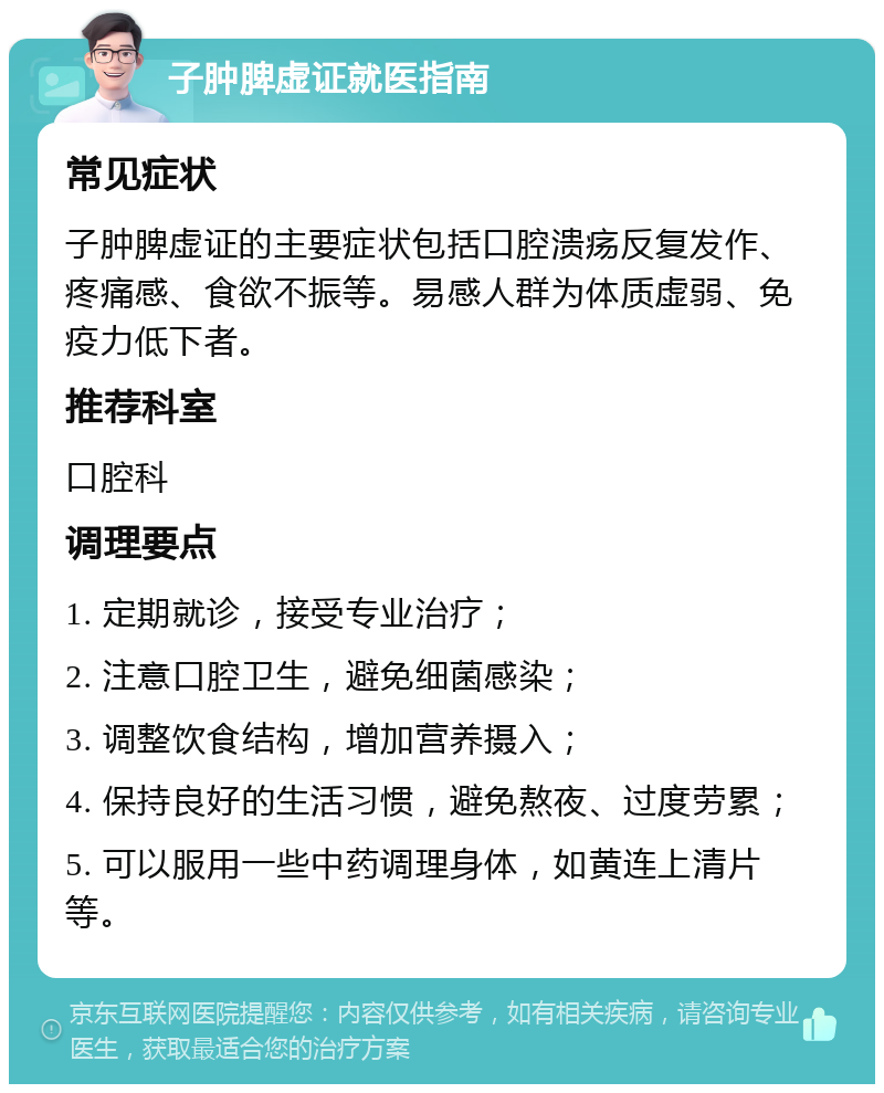 子肿脾虚证就医指南 常见症状 子肿脾虚证的主要症状包括口腔溃疡反复发作、疼痛感、食欲不振等。易感人群为体质虚弱、免疫力低下者。 推荐科室 口腔科 调理要点 1. 定期就诊，接受专业治疗； 2. 注意口腔卫生，避免细菌感染； 3. 调整饮食结构，增加营养摄入； 4. 保持良好的生活习惯，避免熬夜、过度劳累； 5. 可以服用一些中药调理身体，如黄连上清片等。