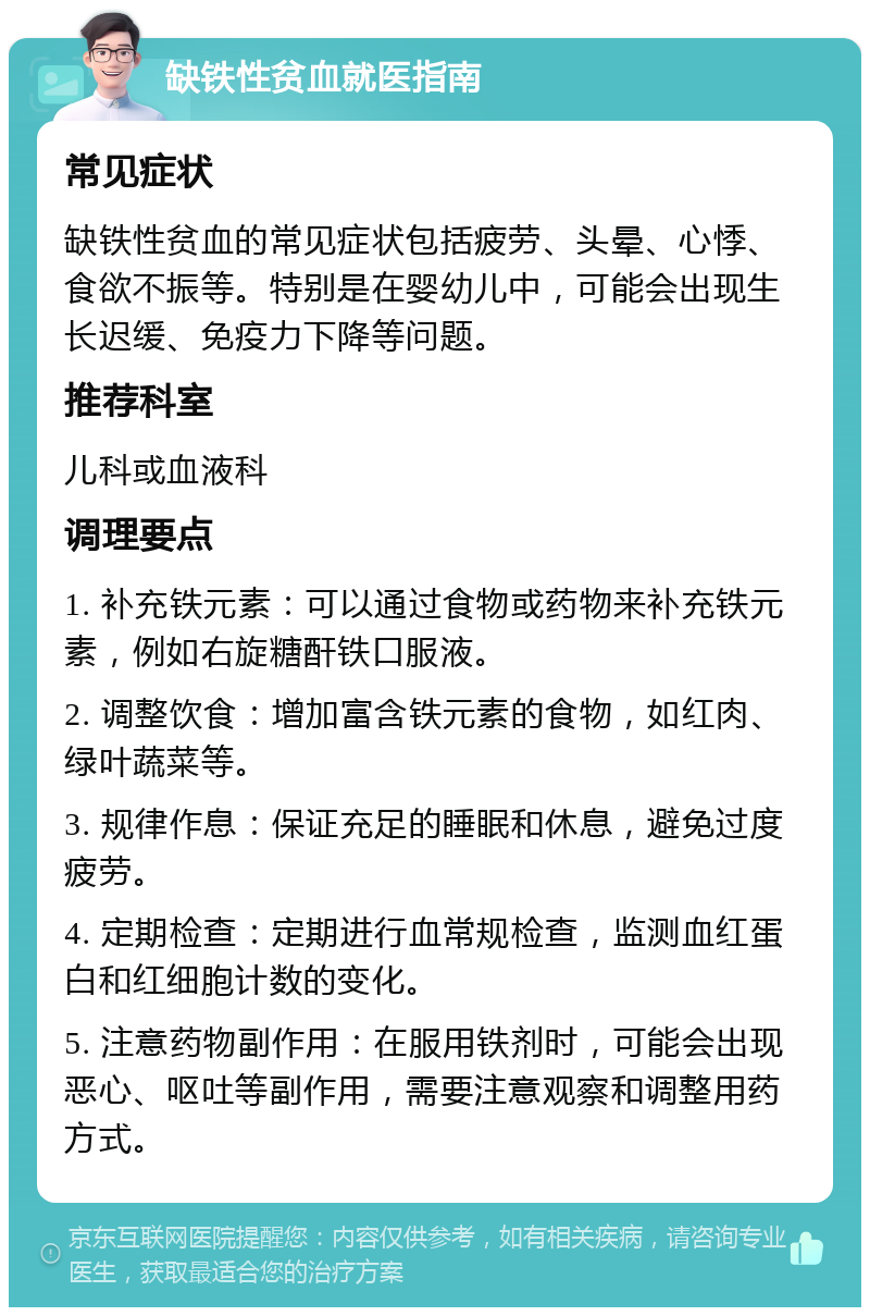 缺铁性贫血就医指南 常见症状 缺铁性贫血的常见症状包括疲劳、头晕、心悸、食欲不振等。特别是在婴幼儿中，可能会出现生长迟缓、免疫力下降等问题。 推荐科室 儿科或血液科 调理要点 1. 补充铁元素：可以通过食物或药物来补充铁元素，例如右旋糖酐铁口服液。 2. 调整饮食：增加富含铁元素的食物，如红肉、绿叶蔬菜等。 3. 规律作息：保证充足的睡眠和休息，避免过度疲劳。 4. 定期检查：定期进行血常规检查，监测血红蛋白和红细胞计数的变化。 5. 注意药物副作用：在服用铁剂时，可能会出现恶心、呕吐等副作用，需要注意观察和调整用药方式。