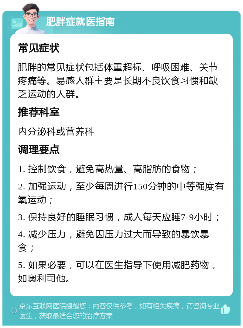 肥胖症就医指南 常见症状 肥胖的常见症状包括体重超标、呼吸困难、关节疼痛等。易感人群主要是长期不良饮食习惯和缺乏运动的人群。 推荐科室 内分泌科或营养科 调理要点 1. 控制饮食，避免高热量、高脂肪的食物； 2. 加强运动，至少每周进行150分钟的中等强度有氧运动； 3. 保持良好的睡眠习惯，成人每天应睡7-9小时； 4. 减少压力，避免因压力过大而导致的暴饮暴食； 5. 如果必要，可以在医生指导下使用减肥药物，如奥利司他。