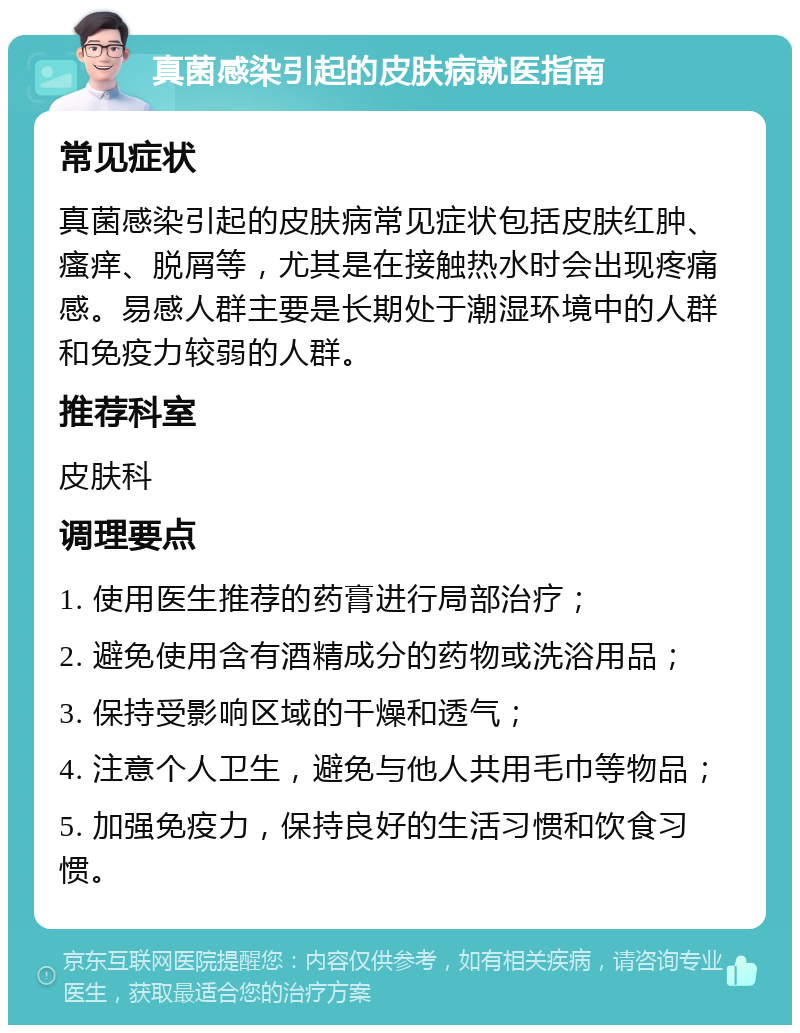 真菌感染引起的皮肤病就医指南 常见症状 真菌感染引起的皮肤病常见症状包括皮肤红肿、瘙痒、脱屑等，尤其是在接触热水时会出现疼痛感。易感人群主要是长期处于潮湿环境中的人群和免疫力较弱的人群。 推荐科室 皮肤科 调理要点 1. 使用医生推荐的药膏进行局部治疗； 2. 避免使用含有酒精成分的药物或洗浴用品； 3. 保持受影响区域的干燥和透气； 4. 注意个人卫生，避免与他人共用毛巾等物品； 5. 加强免疫力，保持良好的生活习惯和饮食习惯。