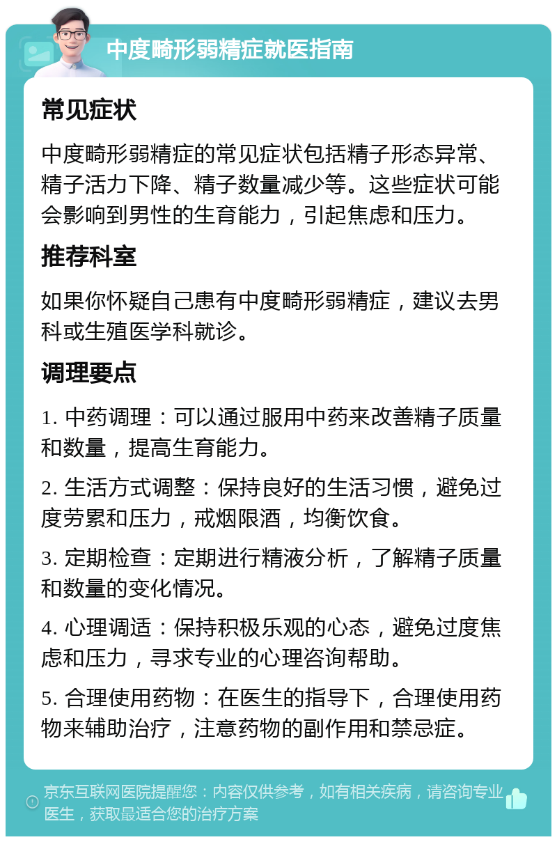 中度畸形弱精症就医指南 常见症状 中度畸形弱精症的常见症状包括精子形态异常、精子活力下降、精子数量减少等。这些症状可能会影响到男性的生育能力，引起焦虑和压力。 推荐科室 如果你怀疑自己患有中度畸形弱精症，建议去男科或生殖医学科就诊。 调理要点 1. 中药调理：可以通过服用中药来改善精子质量和数量，提高生育能力。 2. 生活方式调整：保持良好的生活习惯，避免过度劳累和压力，戒烟限酒，均衡饮食。 3. 定期检查：定期进行精液分析，了解精子质量和数量的变化情况。 4. 心理调适：保持积极乐观的心态，避免过度焦虑和压力，寻求专业的心理咨询帮助。 5. 合理使用药物：在医生的指导下，合理使用药物来辅助治疗，注意药物的副作用和禁忌症。