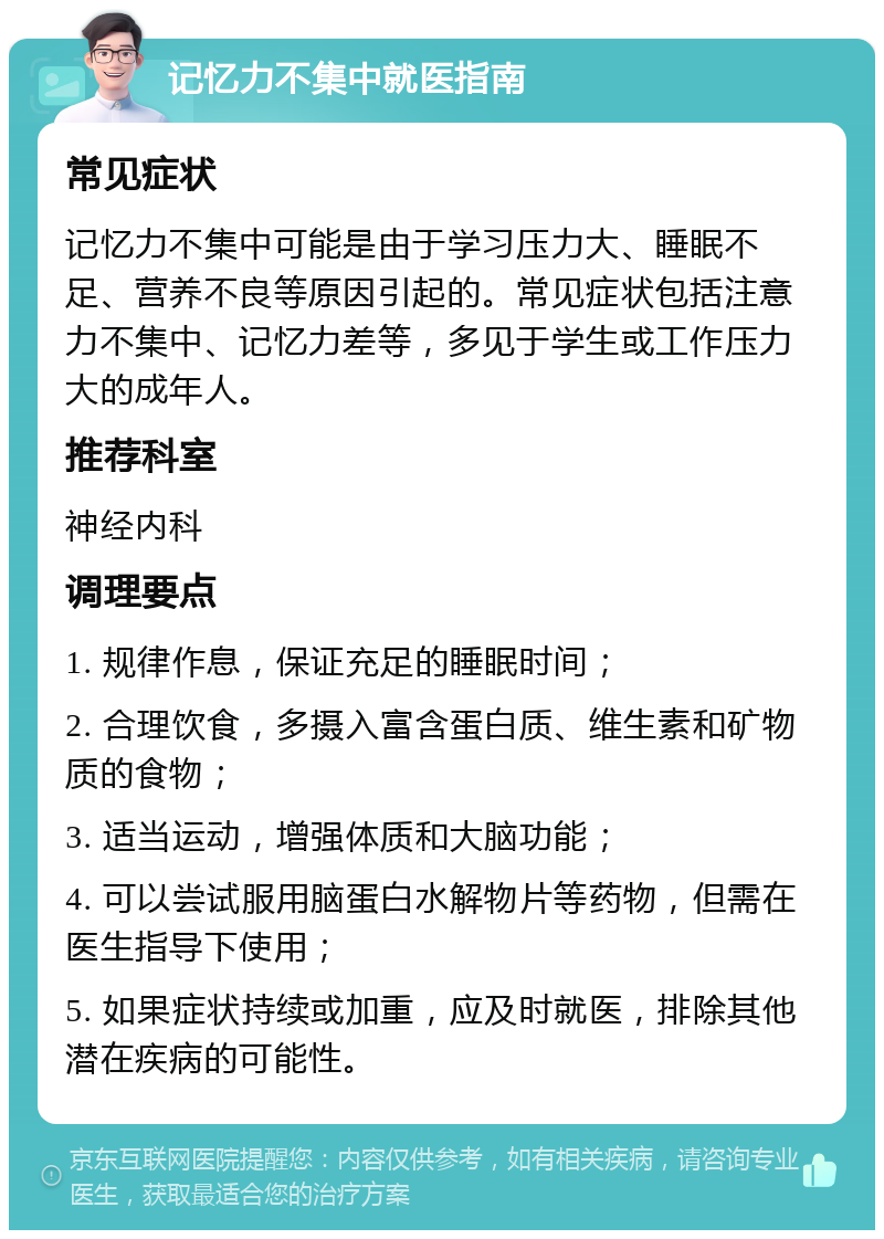 记忆力不集中就医指南 常见症状 记忆力不集中可能是由于学习压力大、睡眠不足、营养不良等原因引起的。常见症状包括注意力不集中、记忆力差等，多见于学生或工作压力大的成年人。 推荐科室 神经内科 调理要点 1. 规律作息，保证充足的睡眠时间； 2. 合理饮食，多摄入富含蛋白质、维生素和矿物质的食物； 3. 适当运动，增强体质和大脑功能； 4. 可以尝试服用脑蛋白水解物片等药物，但需在医生指导下使用； 5. 如果症状持续或加重，应及时就医，排除其他潜在疾病的可能性。