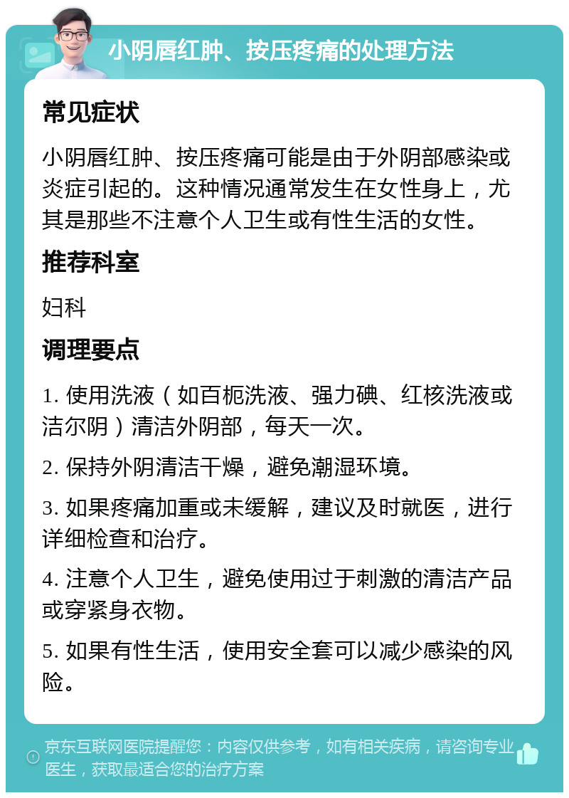 小阴唇红肿、按压疼痛的处理方法 常见症状 小阴唇红肿、按压疼痛可能是由于外阴部感染或炎症引起的。这种情况通常发生在女性身上，尤其是那些不注意个人卫生或有性生活的女性。 推荐科室 妇科 调理要点 1. 使用洗液（如百枙洗液、强力碘、红核洗液或洁尔阴）清洁外阴部，每天一次。 2. 保持外阴清洁干燥，避免潮湿环境。 3. 如果疼痛加重或未缓解，建议及时就医，进行详细检查和治疗。 4. 注意个人卫生，避免使用过于刺激的清洁产品或穿紧身衣物。 5. 如果有性生活，使用安全套可以减少感染的风险。