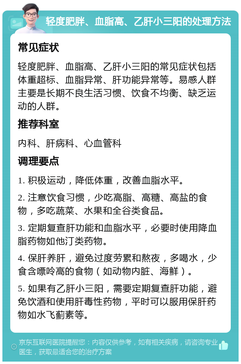 轻度肥胖、血脂高、乙肝小三阳的处理方法 常见症状 轻度肥胖、血脂高、乙肝小三阳的常见症状包括体重超标、血脂异常、肝功能异常等。易感人群主要是长期不良生活习惯、饮食不均衡、缺乏运动的人群。 推荐科室 内科、肝病科、心血管科 调理要点 1. 积极运动，降低体重，改善血脂水平。 2. 注意饮食习惯，少吃高脂、高糖、高盐的食物，多吃蔬菜、水果和全谷类食品。 3. 定期复查肝功能和血脂水平，必要时使用降血脂药物如他汀类药物。 4. 保肝养肝，避免过度劳累和熬夜，多喝水，少食含嘌呤高的食物（如动物内脏、海鲜）。 5. 如果有乙肝小三阳，需要定期复查肝功能，避免饮酒和使用肝毒性药物，平时可以服用保肝药物如水飞蓟素等。