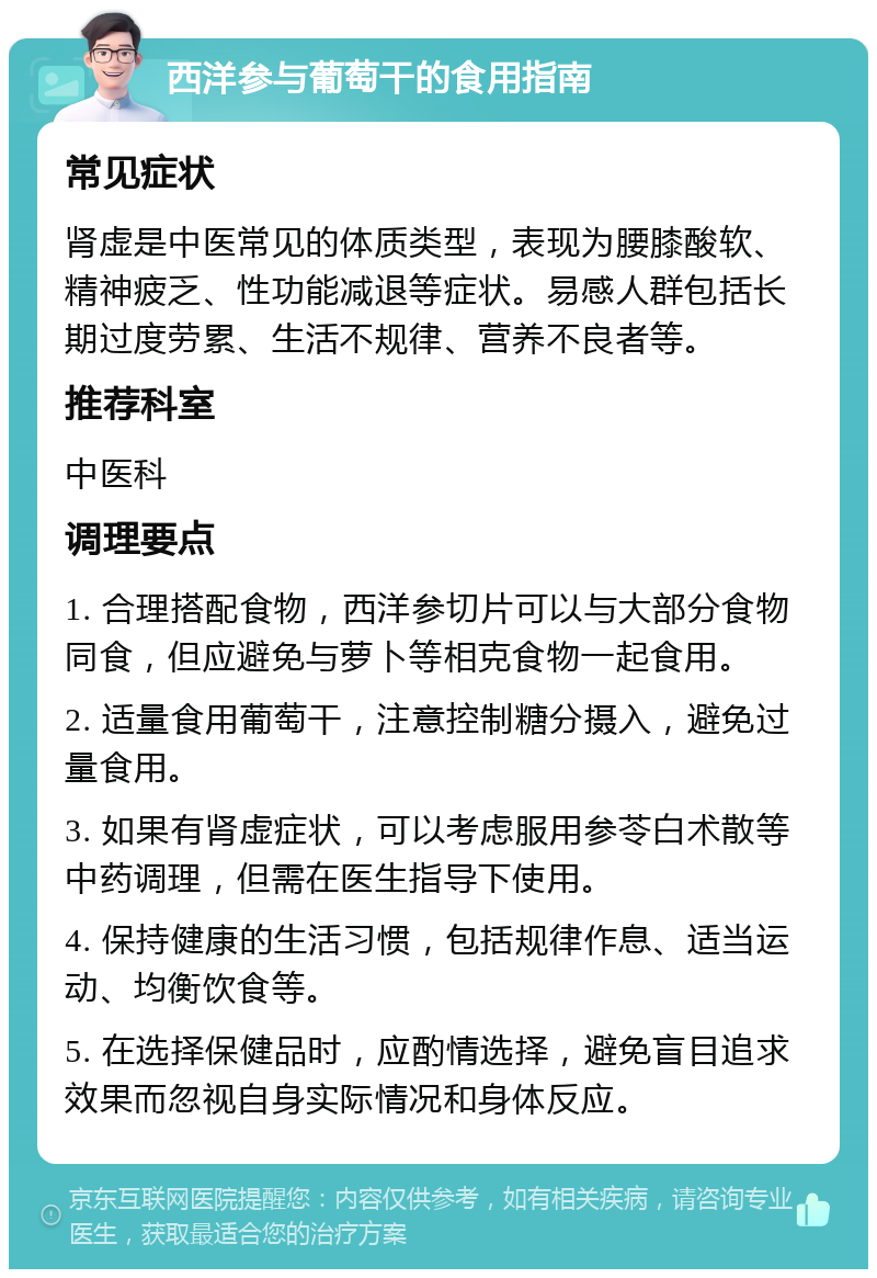 西洋参与葡萄干的食用指南 常见症状 肾虚是中医常见的体质类型，表现为腰膝酸软、精神疲乏、性功能减退等症状。易感人群包括长期过度劳累、生活不规律、营养不良者等。 推荐科室 中医科 调理要点 1. 合理搭配食物，西洋参切片可以与大部分食物同食，但应避免与萝卜等相克食物一起食用。 2. 适量食用葡萄干，注意控制糖分摄入，避免过量食用。 3. 如果有肾虚症状，可以考虑服用参苓白术散等中药调理，但需在医生指导下使用。 4. 保持健康的生活习惯，包括规律作息、适当运动、均衡饮食等。 5. 在选择保健品时，应酌情选择，避免盲目追求效果而忽视自身实际情况和身体反应。