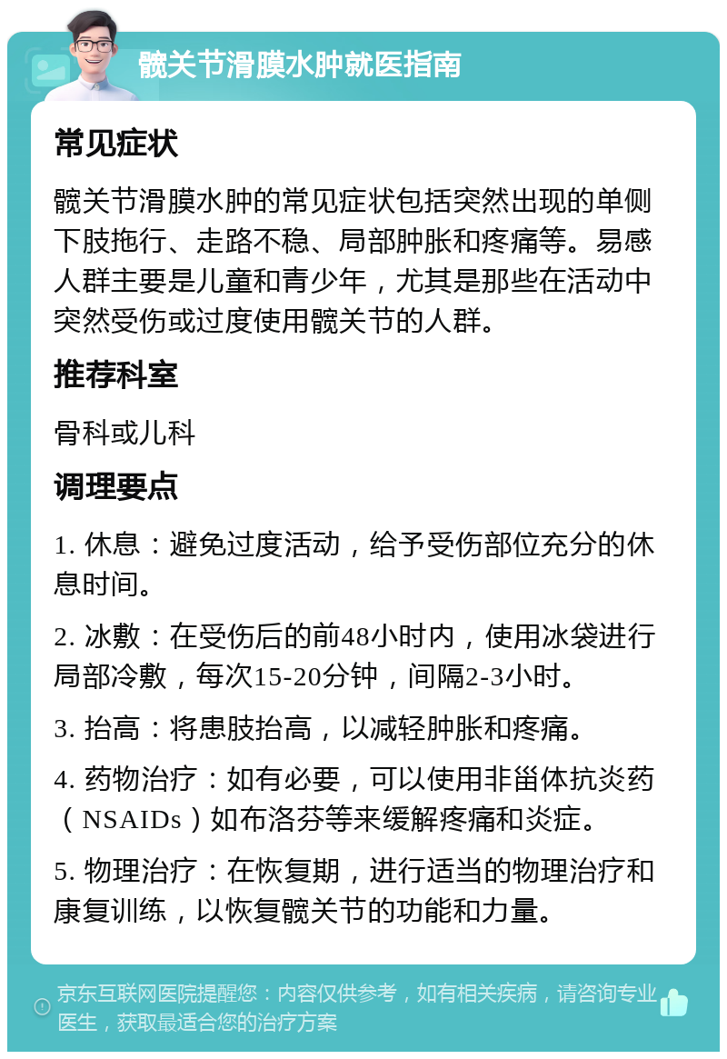 髋关节滑膜水肿就医指南 常见症状 髋关节滑膜水肿的常见症状包括突然出现的单侧下肢拖行、走路不稳、局部肿胀和疼痛等。易感人群主要是儿童和青少年，尤其是那些在活动中突然受伤或过度使用髋关节的人群。 推荐科室 骨科或儿科 调理要点 1. 休息：避免过度活动，给予受伤部位充分的休息时间。 2. 冰敷：在受伤后的前48小时内，使用冰袋进行局部冷敷，每次15-20分钟，间隔2-3小时。 3. 抬高：将患肢抬高，以减轻肿胀和疼痛。 4. 药物治疗：如有必要，可以使用非甾体抗炎药（NSAIDs）如布洛芬等来缓解疼痛和炎症。 5. 物理治疗：在恢复期，进行适当的物理治疗和康复训练，以恢复髋关节的功能和力量。