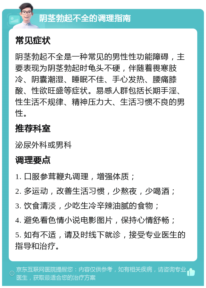 阴茎勃起不全的调理指南 常见症状 阴茎勃起不全是一种常见的男性性功能障碍，主要表现为阴茎勃起时龟头不硬，伴随着畏寒肢冷、阴囊潮湿、睡眠不佳、手心发热、腰痛膝酸、性欲旺盛等症状。易感人群包括长期手淫、性生活不规律、精神压力大、生活习惯不良的男性。 推荐科室 泌尿外科或男科 调理要点 1. 口服参茸鞭丸调理，增强体质； 2. 多运动，改善生活习惯，少熬夜，少喝酒； 3. 饮食清淡，少吃生冷辛辣油腻的食物； 4. 避免看色情小说电影图片，保持心情舒畅； 5. 如有不适，请及时线下就诊，接受专业医生的指导和治疗。