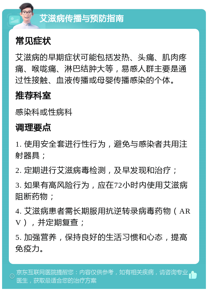 艾滋病传播与预防指南 常见症状 艾滋病的早期症状可能包括发热、头痛、肌肉疼痛、喉咙痛、淋巴结肿大等，易感人群主要是通过性接触、血液传播或母婴传播感染的个体。 推荐科室 感染科或性病科 调理要点 1. 使用安全套进行性行为，避免与感染者共用注射器具； 2. 定期进行艾滋病毒检测，及早发现和治疗； 3. 如果有高风险行为，应在72小时内使用艾滋病阻断药物； 4. 艾滋病患者需长期服用抗逆转录病毒药物（ARV），并定期复查； 5. 加强营养，保持良好的生活习惯和心态，提高免疫力。