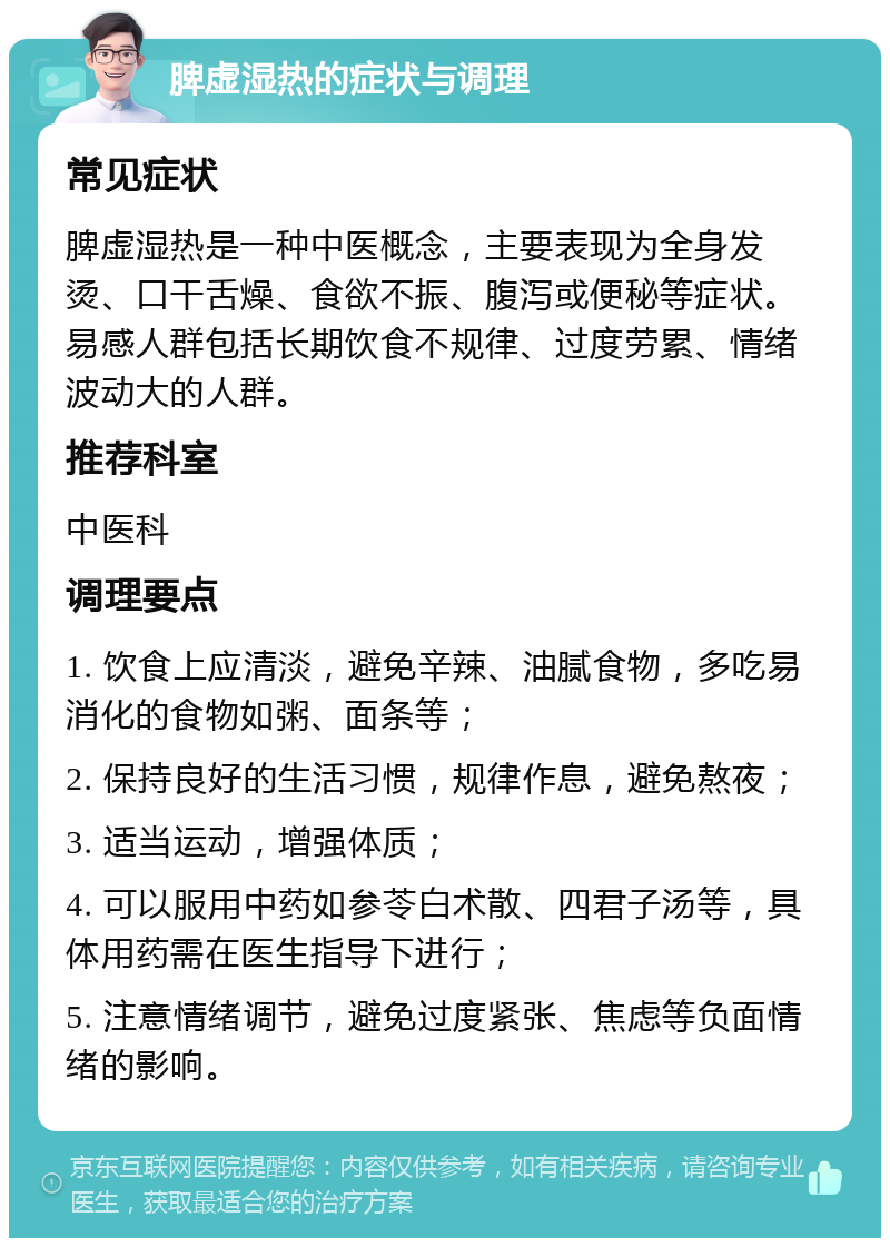 脾虚湿热的症状与调理 常见症状 脾虚湿热是一种中医概念，主要表现为全身发烫、口干舌燥、食欲不振、腹泻或便秘等症状。易感人群包括长期饮食不规律、过度劳累、情绪波动大的人群。 推荐科室 中医科 调理要点 1. 饮食上应清淡，避免辛辣、油腻食物，多吃易消化的食物如粥、面条等； 2. 保持良好的生活习惯，规律作息，避免熬夜； 3. 适当运动，增强体质； 4. 可以服用中药如参苓白术散、四君子汤等，具体用药需在医生指导下进行； 5. 注意情绪调节，避免过度紧张、焦虑等负面情绪的影响。