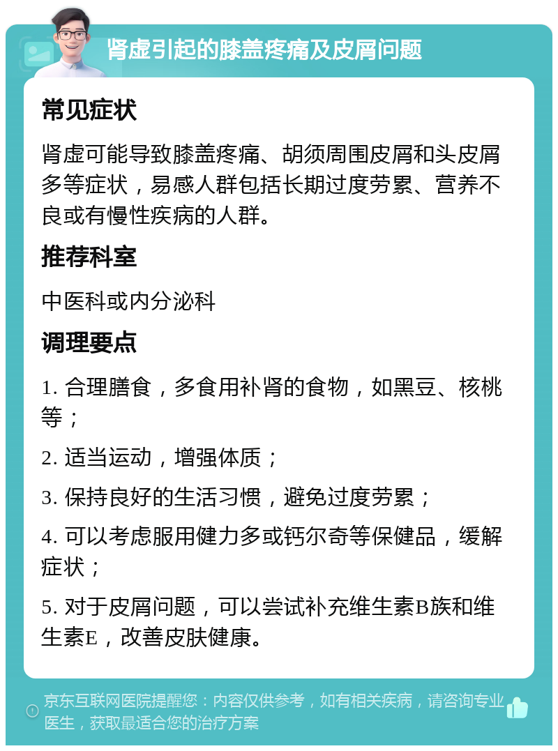 肾虚引起的膝盖疼痛及皮屑问题 常见症状 肾虚可能导致膝盖疼痛、胡须周围皮屑和头皮屑多等症状，易感人群包括长期过度劳累、营养不良或有慢性疾病的人群。 推荐科室 中医科或内分泌科 调理要点 1. 合理膳食，多食用补肾的食物，如黑豆、核桃等； 2. 适当运动，增强体质； 3. 保持良好的生活习惯，避免过度劳累； 4. 可以考虑服用健力多或钙尔奇等保健品，缓解症状； 5. 对于皮屑问题，可以尝试补充维生素B族和维生素E，改善皮肤健康。