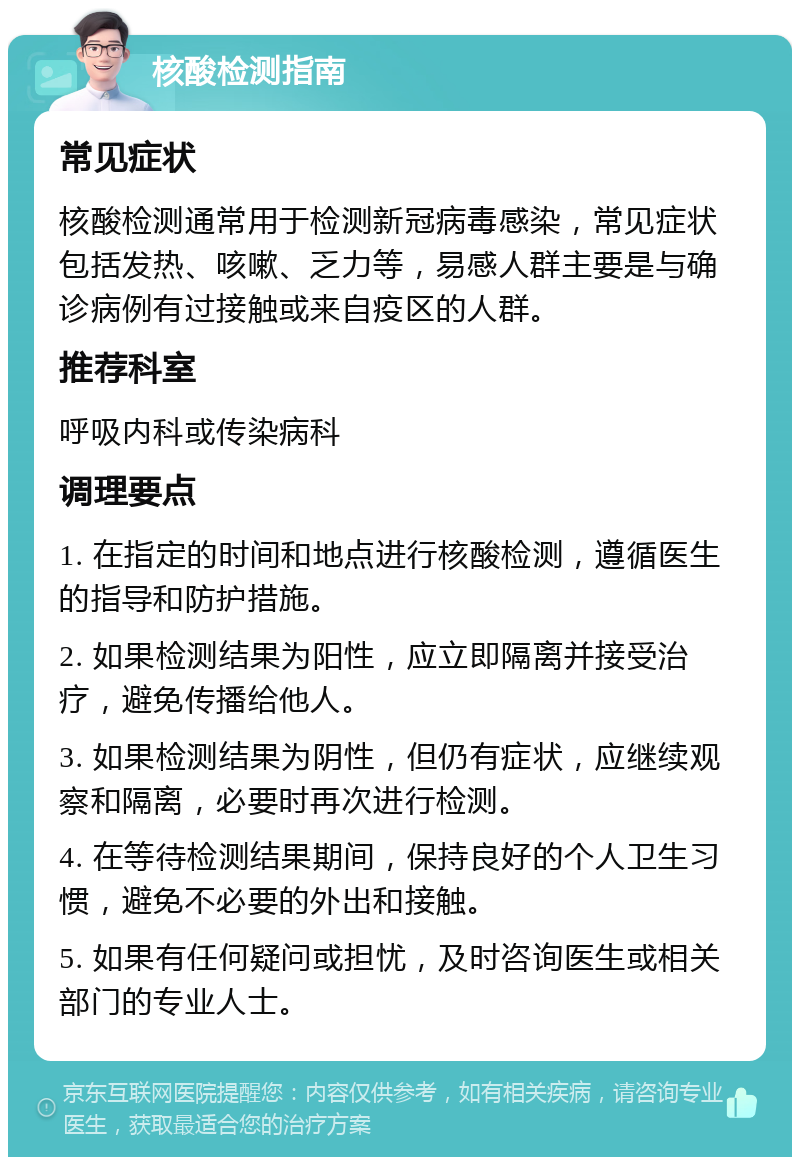 核酸检测指南 常见症状 核酸检测通常用于检测新冠病毒感染，常见症状包括发热、咳嗽、乏力等，易感人群主要是与确诊病例有过接触或来自疫区的人群。 推荐科室 呼吸内科或传染病科 调理要点 1. 在指定的时间和地点进行核酸检测，遵循医生的指导和防护措施。 2. 如果检测结果为阳性，应立即隔离并接受治疗，避免传播给他人。 3. 如果检测结果为阴性，但仍有症状，应继续观察和隔离，必要时再次进行检测。 4. 在等待检测结果期间，保持良好的个人卫生习惯，避免不必要的外出和接触。 5. 如果有任何疑问或担忧，及时咨询医生或相关部门的专业人士。