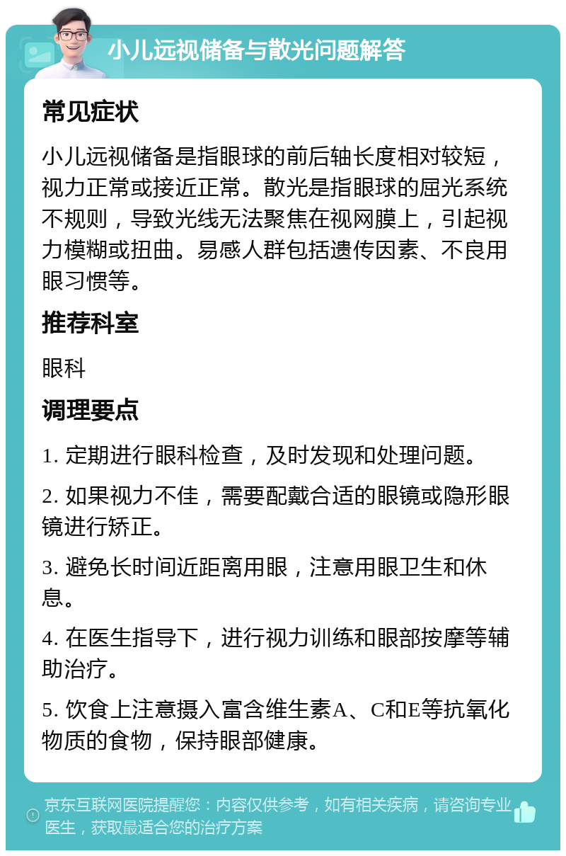 小儿远视储备与散光问题解答 常见症状 小儿远视储备是指眼球的前后轴长度相对较短，视力正常或接近正常。散光是指眼球的屈光系统不规则，导致光线无法聚焦在视网膜上，引起视力模糊或扭曲。易感人群包括遗传因素、不良用眼习惯等。 推荐科室 眼科 调理要点 1. 定期进行眼科检查，及时发现和处理问题。 2. 如果视力不佳，需要配戴合适的眼镜或隐形眼镜进行矫正。 3. 避免长时间近距离用眼，注意用眼卫生和休息。 4. 在医生指导下，进行视力训练和眼部按摩等辅助治疗。 5. 饮食上注意摄入富含维生素A、C和E等抗氧化物质的食物，保持眼部健康。