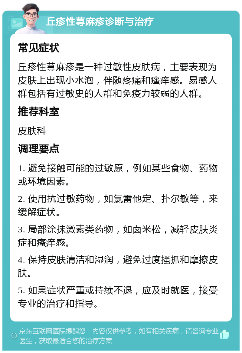 丘疹性荨麻疹诊断与治疗 常见症状 丘疹性荨麻疹是一种过敏性皮肤病，主要表现为皮肤上出现小水泡，伴随疼痛和瘙痒感。易感人群包括有过敏史的人群和免疫力较弱的人群。 推荐科室 皮肤科 调理要点 1. 避免接触可能的过敏原，例如某些食物、药物或环境因素。 2. 使用抗过敏药物，如氯雷他定、扑尔敏等，来缓解症状。 3. 局部涂抹激素类药物，如卤米松，减轻皮肤炎症和瘙痒感。 4. 保持皮肤清洁和湿润，避免过度搔抓和摩擦皮肤。 5. 如果症状严重或持续不退，应及时就医，接受专业的治疗和指导。