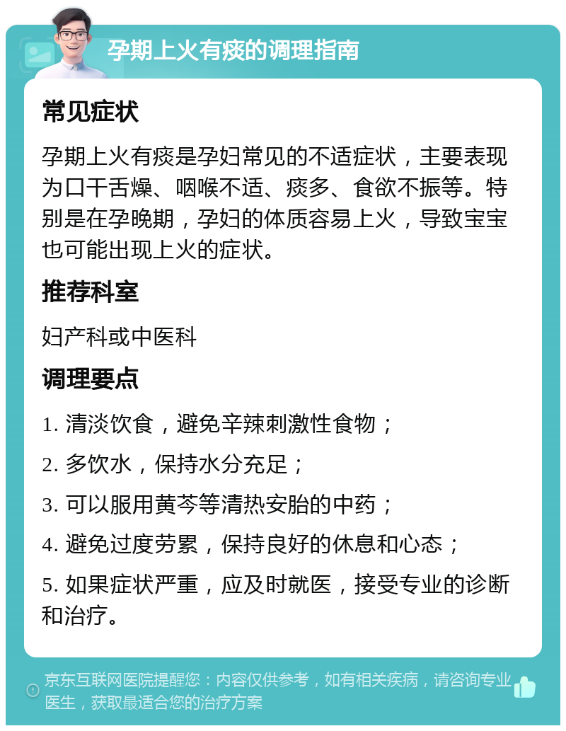 孕期上火有痰的调理指南 常见症状 孕期上火有痰是孕妇常见的不适症状，主要表现为口干舌燥、咽喉不适、痰多、食欲不振等。特别是在孕晚期，孕妇的体质容易上火，导致宝宝也可能出现上火的症状。 推荐科室 妇产科或中医科 调理要点 1. 清淡饮食，避免辛辣刺激性食物； 2. 多饮水，保持水分充足； 3. 可以服用黄芩等清热安胎的中药； 4. 避免过度劳累，保持良好的休息和心态； 5. 如果症状严重，应及时就医，接受专业的诊断和治疗。