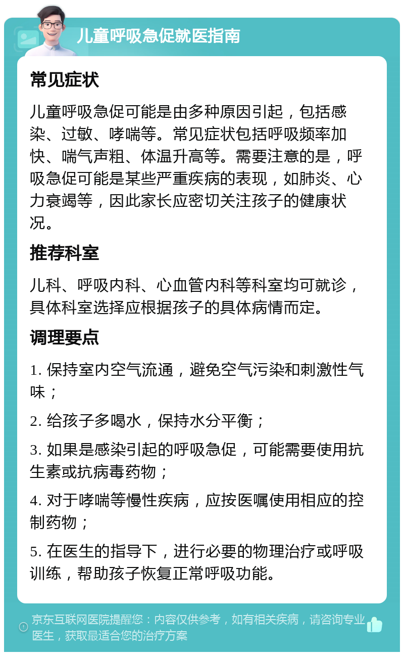 儿童呼吸急促就医指南 常见症状 儿童呼吸急促可能是由多种原因引起，包括感染、过敏、哮喘等。常见症状包括呼吸频率加快、喘气声粗、体温升高等。需要注意的是，呼吸急促可能是某些严重疾病的表现，如肺炎、心力衰竭等，因此家长应密切关注孩子的健康状况。 推荐科室 儿科、呼吸内科、心血管内科等科室均可就诊，具体科室选择应根据孩子的具体病情而定。 调理要点 1. 保持室内空气流通，避免空气污染和刺激性气味； 2. 给孩子多喝水，保持水分平衡； 3. 如果是感染引起的呼吸急促，可能需要使用抗生素或抗病毒药物； 4. 对于哮喘等慢性疾病，应按医嘱使用相应的控制药物； 5. 在医生的指导下，进行必要的物理治疗或呼吸训练，帮助孩子恢复正常呼吸功能。