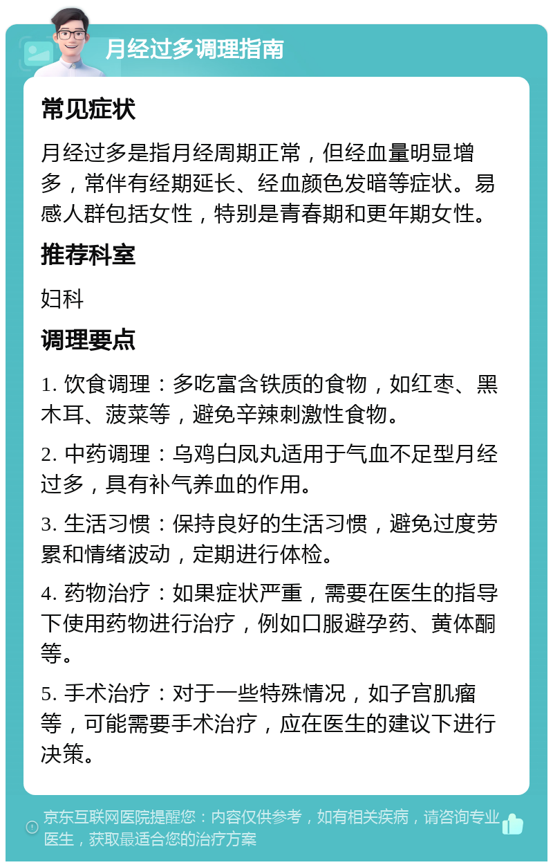 月经过多调理指南 常见症状 月经过多是指月经周期正常，但经血量明显增多，常伴有经期延长、经血颜色发暗等症状。易感人群包括女性，特别是青春期和更年期女性。 推荐科室 妇科 调理要点 1. 饮食调理：多吃富含铁质的食物，如红枣、黑木耳、菠菜等，避免辛辣刺激性食物。 2. 中药调理：乌鸡白凤丸适用于气血不足型月经过多，具有补气养血的作用。 3. 生活习惯：保持良好的生活习惯，避免过度劳累和情绪波动，定期进行体检。 4. 药物治疗：如果症状严重，需要在医生的指导下使用药物进行治疗，例如口服避孕药、黄体酮等。 5. 手术治疗：对于一些特殊情况，如子宫肌瘤等，可能需要手术治疗，应在医生的建议下进行决策。