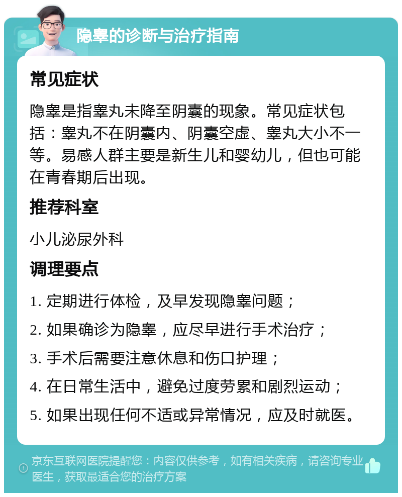 隐睾的诊断与治疗指南 常见症状 隐睾是指睾丸未降至阴囊的现象。常见症状包括：睾丸不在阴囊内、阴囊空虚、睾丸大小不一等。易感人群主要是新生儿和婴幼儿，但也可能在青春期后出现。 推荐科室 小儿泌尿外科 调理要点 1. 定期进行体检，及早发现隐睾问题； 2. 如果确诊为隐睾，应尽早进行手术治疗； 3. 手术后需要注意休息和伤口护理； 4. 在日常生活中，避免过度劳累和剧烈运动； 5. 如果出现任何不适或异常情况，应及时就医。