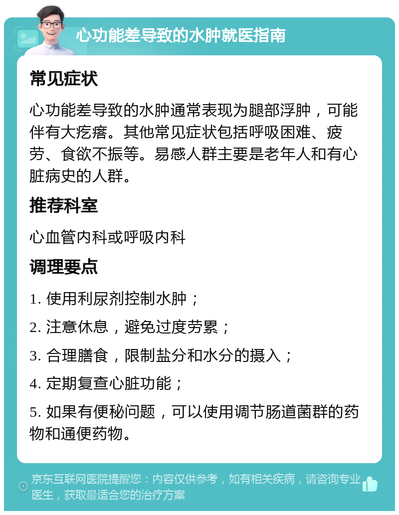 心功能差导致的水肿就医指南 常见症状 心功能差导致的水肿通常表现为腿部浮肿，可能伴有大疙瘩。其他常见症状包括呼吸困难、疲劳、食欲不振等。易感人群主要是老年人和有心脏病史的人群。 推荐科室 心血管内科或呼吸内科 调理要点 1. 使用利尿剂控制水肿； 2. 注意休息，避免过度劳累； 3. 合理膳食，限制盐分和水分的摄入； 4. 定期复查心脏功能； 5. 如果有便秘问题，可以使用调节肠道菌群的药物和通便药物。