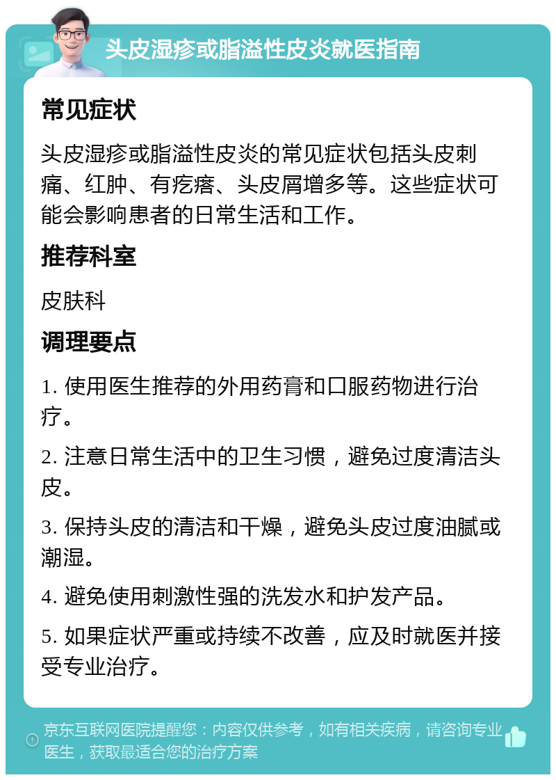 头皮湿疹或脂溢性皮炎就医指南 常见症状 头皮湿疹或脂溢性皮炎的常见症状包括头皮刺痛、红肿、有疙瘩、头皮屑增多等。这些症状可能会影响患者的日常生活和工作。 推荐科室 皮肤科 调理要点 1. 使用医生推荐的外用药膏和口服药物进行治疗。 2. 注意日常生活中的卫生习惯，避免过度清洁头皮。 3. 保持头皮的清洁和干燥，避免头皮过度油腻或潮湿。 4. 避免使用刺激性强的洗发水和护发产品。 5. 如果症状严重或持续不改善，应及时就医并接受专业治疗。