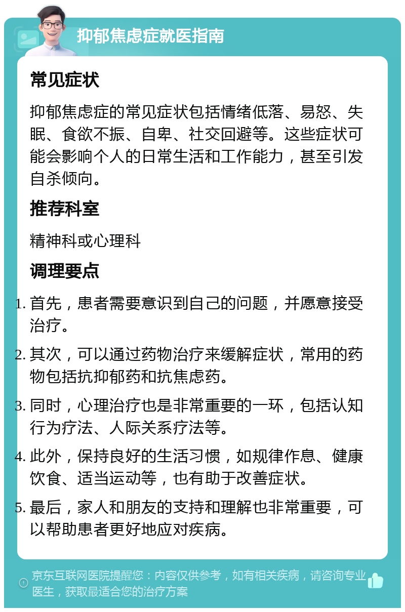 抑郁焦虑症就医指南 常见症状 抑郁焦虑症的常见症状包括情绪低落、易怒、失眠、食欲不振、自卑、社交回避等。这些症状可能会影响个人的日常生活和工作能力，甚至引发自杀倾向。 推荐科室 精神科或心理科 调理要点 首先，患者需要意识到自己的问题，并愿意接受治疗。 其次，可以通过药物治疗来缓解症状，常用的药物包括抗抑郁药和抗焦虑药。 同时，心理治疗也是非常重要的一环，包括认知行为疗法、人际关系疗法等。 此外，保持良好的生活习惯，如规律作息、健康饮食、适当运动等，也有助于改善症状。 最后，家人和朋友的支持和理解也非常重要，可以帮助患者更好地应对疾病。