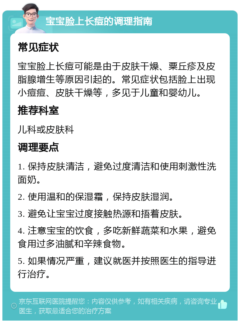 宝宝脸上长痘的调理指南 常见症状 宝宝脸上长痘可能是由于皮肤干燥、粟丘疹及皮脂腺增生等原因引起的。常见症状包括脸上出现小痘痘、皮肤干燥等，多见于儿童和婴幼儿。 推荐科室 儿科或皮肤科 调理要点 1. 保持皮肤清洁，避免过度清洁和使用刺激性洗面奶。 2. 使用温和的保湿霜，保持皮肤湿润。 3. 避免让宝宝过度接触热源和捂着皮肤。 4. 注意宝宝的饮食，多吃新鲜蔬菜和水果，避免食用过多油腻和辛辣食物。 5. 如果情况严重，建议就医并按照医生的指导进行治疗。