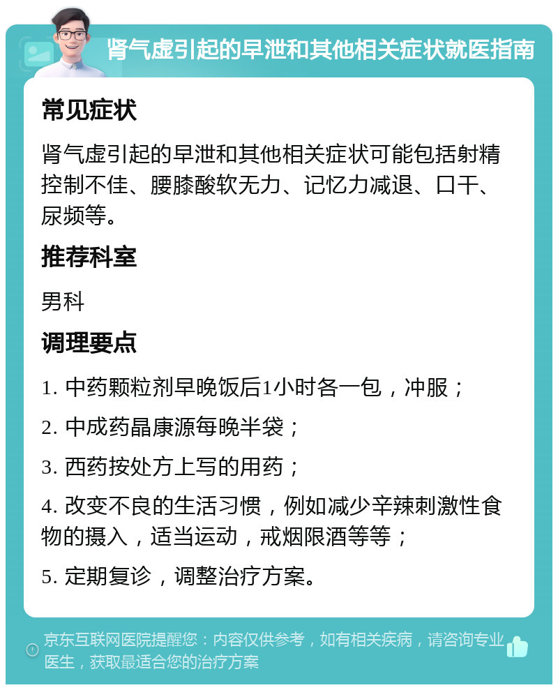 肾气虚引起的早泄和其他相关症状就医指南 常见症状 肾气虚引起的早泄和其他相关症状可能包括射精控制不佳、腰膝酸软无力、记忆力减退、口干、尿频等。 推荐科室 男科 调理要点 1. 中药颗粒剂早晚饭后1小时各一包，冲服； 2. 中成药晶康源每晚半袋； 3. 西药按处方上写的用药； 4. 改变不良的生活习惯，例如减少辛辣刺激性食物的摄入，适当运动，戒烟限酒等等； 5. 定期复诊，调整治疗方案。