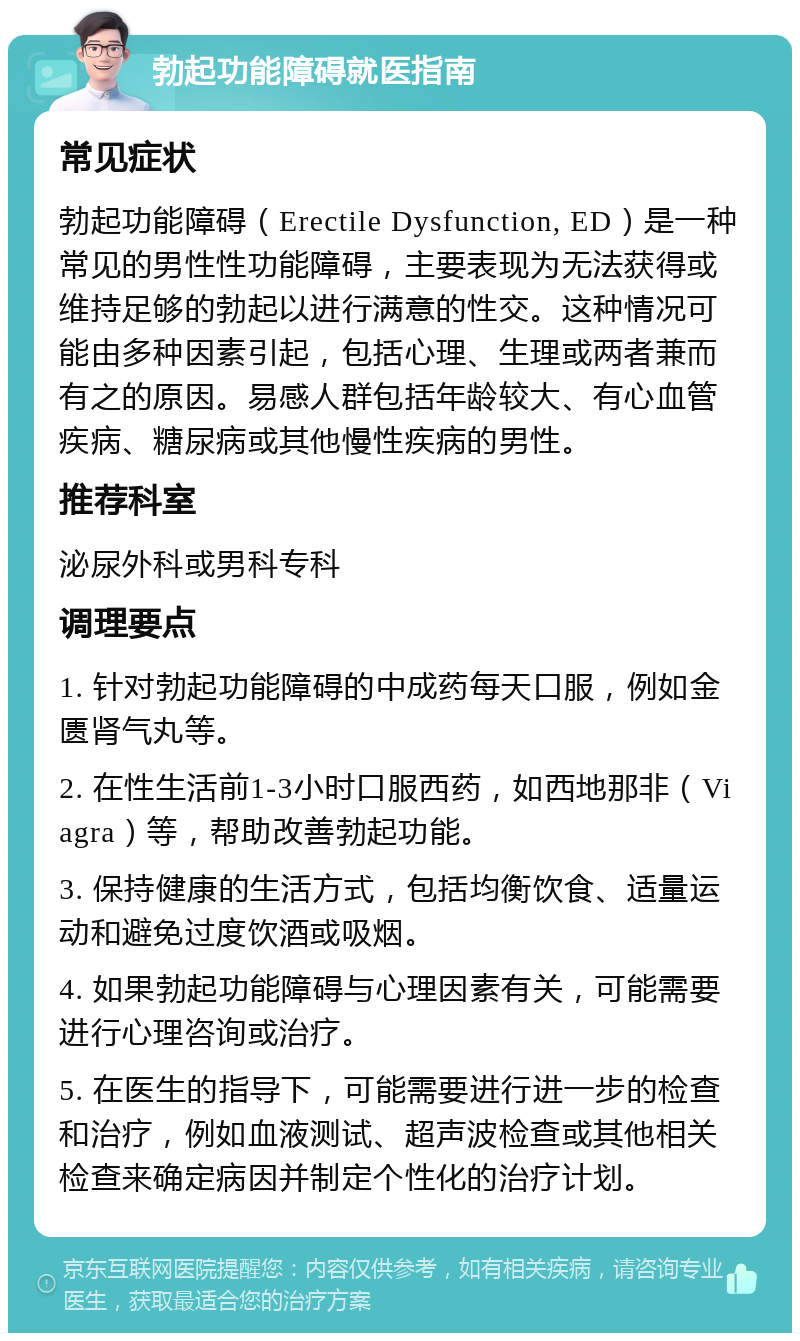 勃起功能障碍就医指南 常见症状 勃起功能障碍（Erectile Dysfunction, ED）是一种常见的男性性功能障碍，主要表现为无法获得或维持足够的勃起以进行满意的性交。这种情况可能由多种因素引起，包括心理、生理或两者兼而有之的原因。易感人群包括年龄较大、有心血管疾病、糖尿病或其他慢性疾病的男性。 推荐科室 泌尿外科或男科专科 调理要点 1. 针对勃起功能障碍的中成药每天口服，例如金匮肾气丸等。 2. 在性生活前1-3小时口服西药，如西地那非（Viagra）等，帮助改善勃起功能。 3. 保持健康的生活方式，包括均衡饮食、适量运动和避免过度饮酒或吸烟。 4. 如果勃起功能障碍与心理因素有关，可能需要进行心理咨询或治疗。 5. 在医生的指导下，可能需要进行进一步的检查和治疗，例如血液测试、超声波检查或其他相关检查来确定病因并制定个性化的治疗计划。