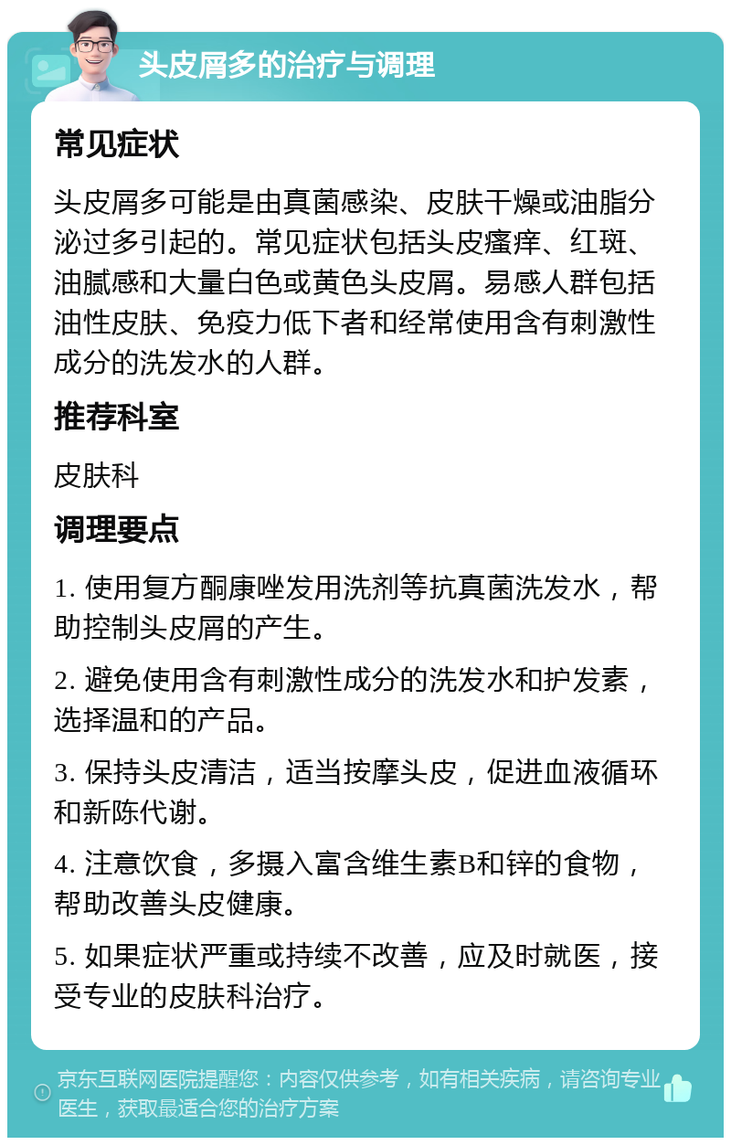 头皮屑多的治疗与调理 常见症状 头皮屑多可能是由真菌感染、皮肤干燥或油脂分泌过多引起的。常见症状包括头皮瘙痒、红斑、油腻感和大量白色或黄色头皮屑。易感人群包括油性皮肤、免疫力低下者和经常使用含有刺激性成分的洗发水的人群。 推荐科室 皮肤科 调理要点 1. 使用复方酮康唑发用洗剂等抗真菌洗发水，帮助控制头皮屑的产生。 2. 避免使用含有刺激性成分的洗发水和护发素，选择温和的产品。 3. 保持头皮清洁，适当按摩头皮，促进血液循环和新陈代谢。 4. 注意饮食，多摄入富含维生素B和锌的食物，帮助改善头皮健康。 5. 如果症状严重或持续不改善，应及时就医，接受专业的皮肤科治疗。