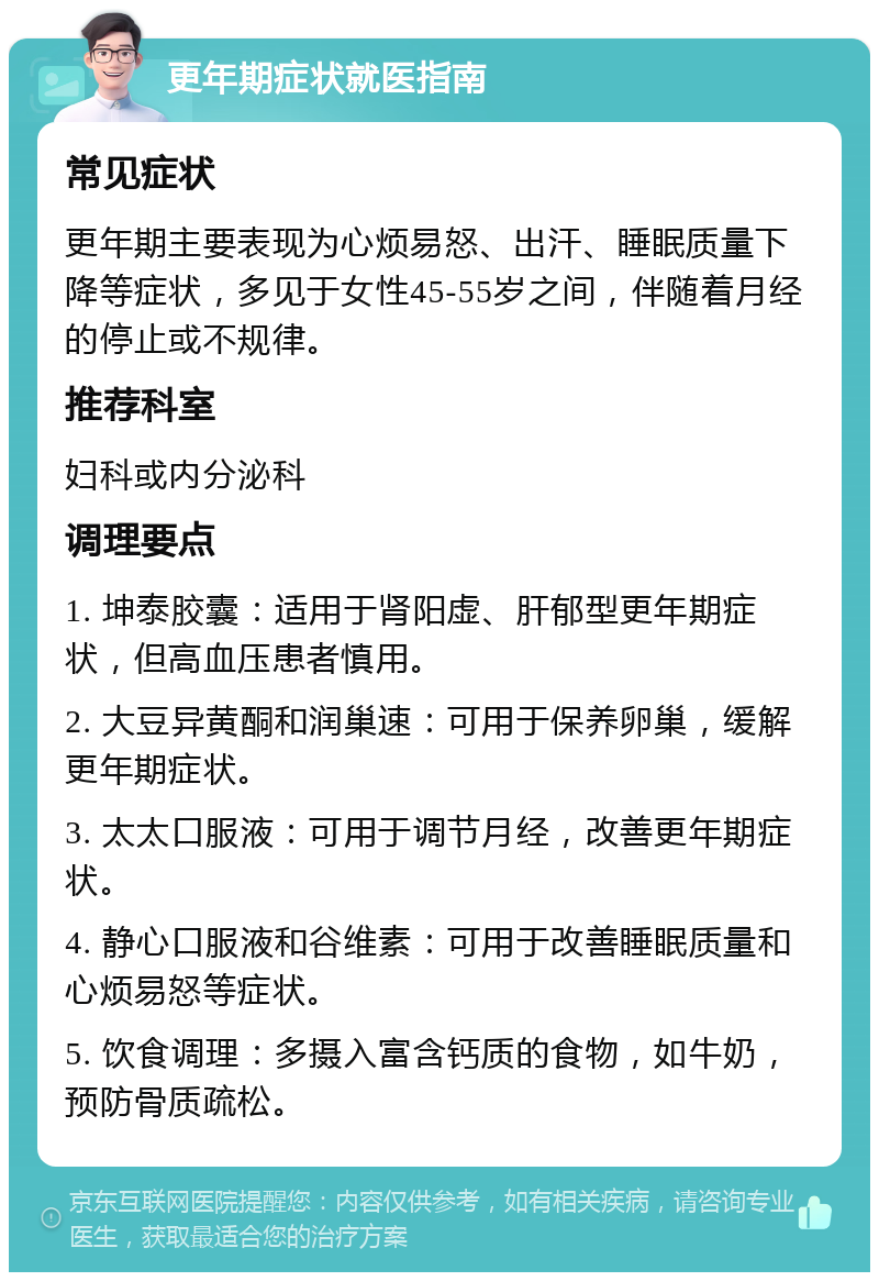 更年期症状就医指南 常见症状 更年期主要表现为心烦易怒、出汗、睡眠质量下降等症状，多见于女性45-55岁之间，伴随着月经的停止或不规律。 推荐科室 妇科或内分泌科 调理要点 1. 坤泰胶囊：适用于肾阳虚、肝郁型更年期症状，但高血压患者慎用。 2. 大豆异黄酮和润巢速：可用于保养卵巢，缓解更年期症状。 3. 太太口服液：可用于调节月经，改善更年期症状。 4. 静心口服液和谷维素：可用于改善睡眠质量和心烦易怒等症状。 5. 饮食调理：多摄入富含钙质的食物，如牛奶，预防骨质疏松。