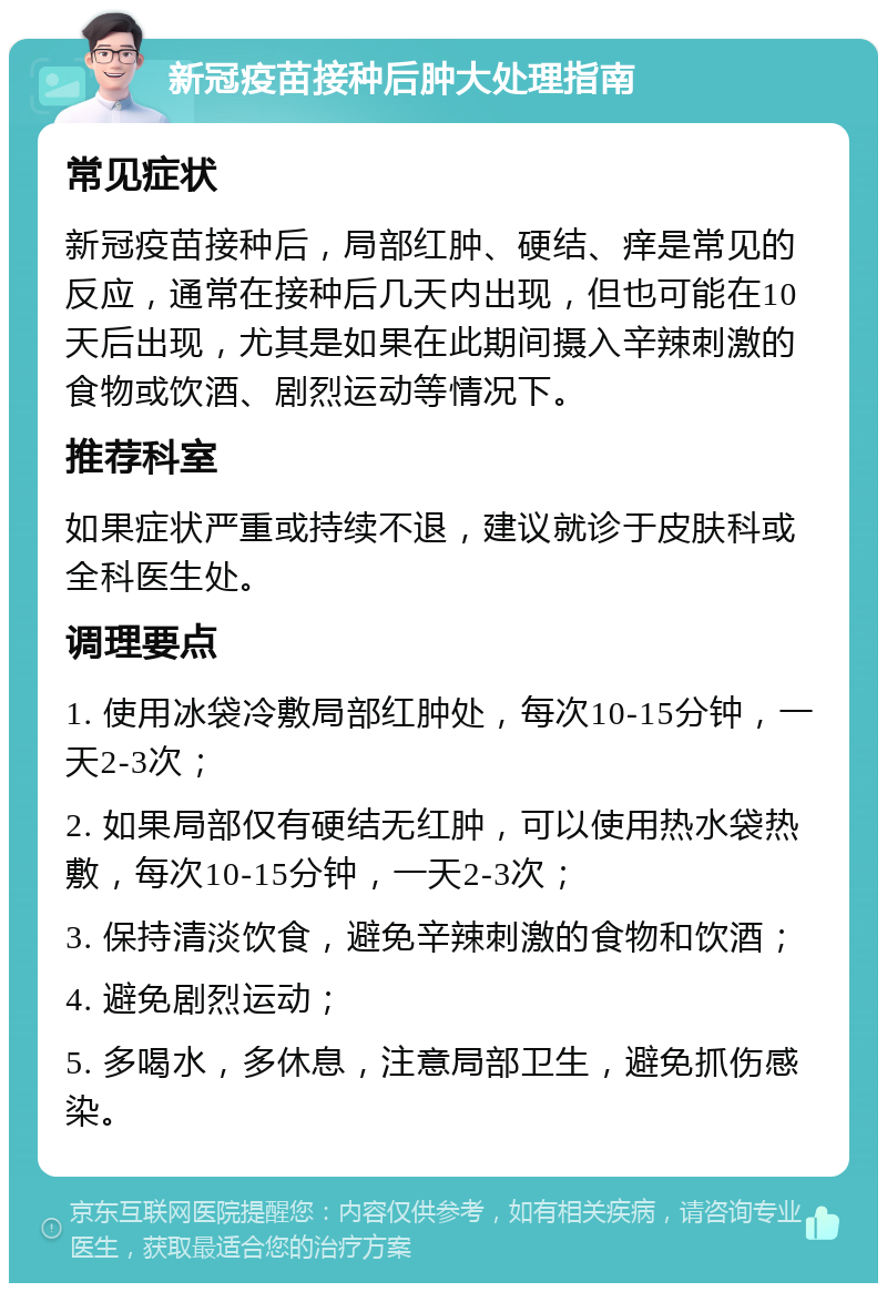 新冠疫苗接种后肿大处理指南 常见症状 新冠疫苗接种后，局部红肿、硬结、痒是常见的反应，通常在接种后几天内出现，但也可能在10天后出现，尤其是如果在此期间摄入辛辣刺激的食物或饮酒、剧烈运动等情况下。 推荐科室 如果症状严重或持续不退，建议就诊于皮肤科或全科医生处。 调理要点 1. 使用冰袋冷敷局部红肿处，每次10-15分钟，一天2-3次； 2. 如果局部仅有硬结无红肿，可以使用热水袋热敷，每次10-15分钟，一天2-3次； 3. 保持清淡饮食，避免辛辣刺激的食物和饮酒； 4. 避免剧烈运动； 5. 多喝水，多休息，注意局部卫生，避免抓伤感染。