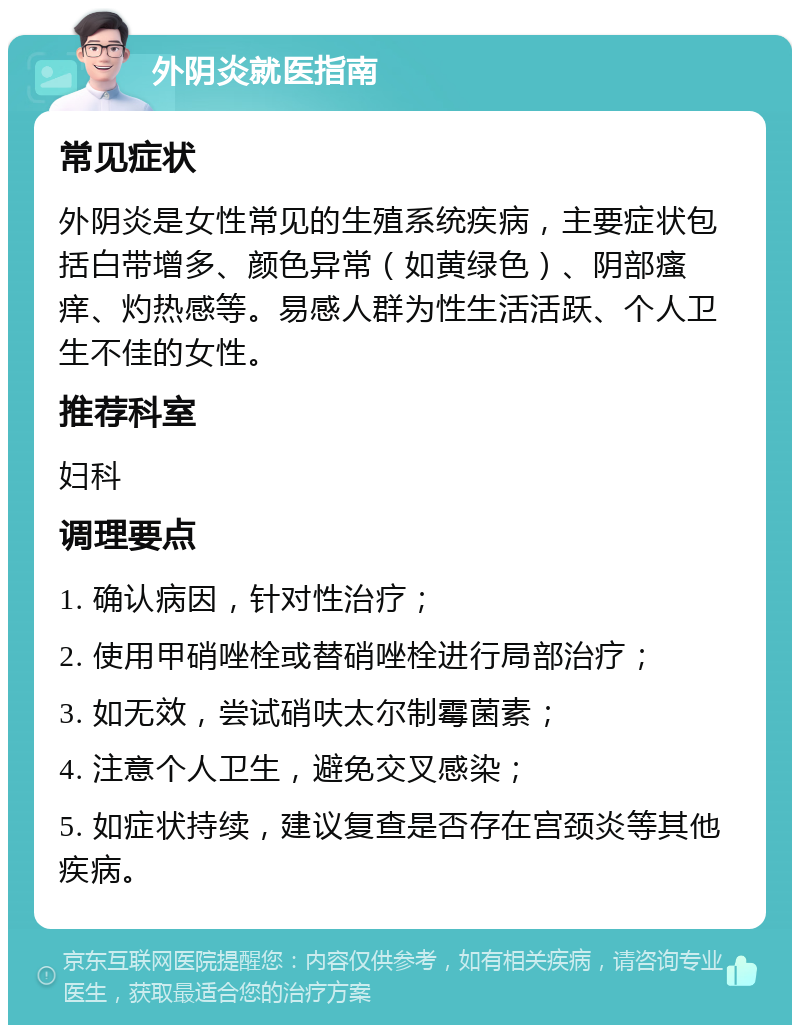 外阴炎就医指南 常见症状 外阴炎是女性常见的生殖系统疾病，主要症状包括白带增多、颜色异常（如黄绿色）、阴部瘙痒、灼热感等。易感人群为性生活活跃、个人卫生不佳的女性。 推荐科室 妇科 调理要点 1. 确认病因，针对性治疗； 2. 使用甲硝唑栓或替硝唑栓进行局部治疗； 3. 如无效，尝试硝呋太尔制霉菌素； 4. 注意个人卫生，避免交叉感染； 5. 如症状持续，建议复查是否存在宫颈炎等其他疾病。