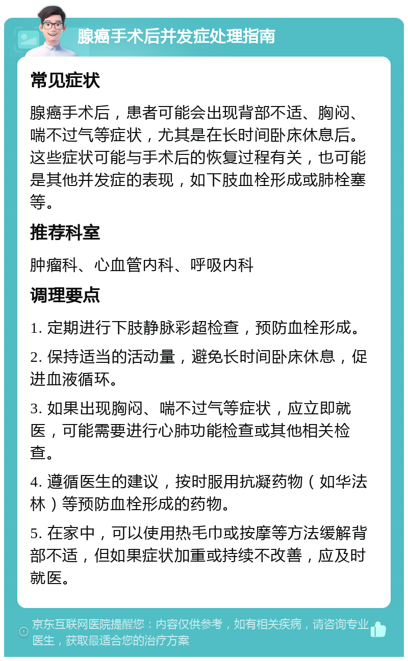 腺癌手术后并发症处理指南 常见症状 腺癌手术后，患者可能会出现背部不适、胸闷、喘不过气等症状，尤其是在长时间卧床休息后。这些症状可能与手术后的恢复过程有关，也可能是其他并发症的表现，如下肢血栓形成或肺栓塞等。 推荐科室 肿瘤科、心血管内科、呼吸内科 调理要点 1. 定期进行下肢静脉彩超检查，预防血栓形成。 2. 保持适当的活动量，避免长时间卧床休息，促进血液循环。 3. 如果出现胸闷、喘不过气等症状，应立即就医，可能需要进行心肺功能检查或其他相关检查。 4. 遵循医生的建议，按时服用抗凝药物（如华法林）等预防血栓形成的药物。 5. 在家中，可以使用热毛巾或按摩等方法缓解背部不适，但如果症状加重或持续不改善，应及时就医。