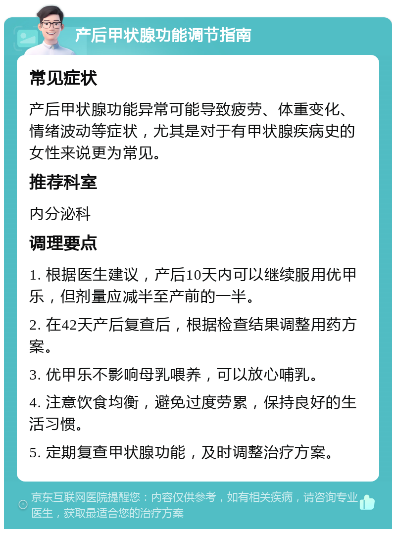 产后甲状腺功能调节指南 常见症状 产后甲状腺功能异常可能导致疲劳、体重变化、情绪波动等症状，尤其是对于有甲状腺疾病史的女性来说更为常见。 推荐科室 内分泌科 调理要点 1. 根据医生建议，产后10天内可以继续服用优甲乐，但剂量应减半至产前的一半。 2. 在42天产后复查后，根据检查结果调整用药方案。 3. 优甲乐不影响母乳喂养，可以放心哺乳。 4. 注意饮食均衡，避免过度劳累，保持良好的生活习惯。 5. 定期复查甲状腺功能，及时调整治疗方案。