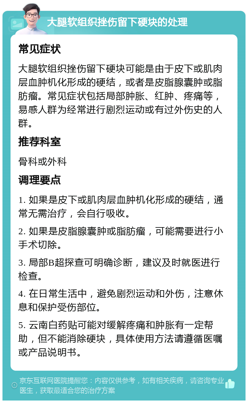 大腿软组织挫伤留下硬块的处理 常见症状 大腿软组织挫伤留下硬块可能是由于皮下或肌肉层血肿机化形成的硬结，或者是皮脂腺囊肿或脂肪瘤。常见症状包括局部肿胀、红肿、疼痛等，易感人群为经常进行剧烈运动或有过外伤史的人群。 推荐科室 骨科或外科 调理要点 1. 如果是皮下或肌肉层血肿机化形成的硬结，通常无需治疗，会自行吸收。 2. 如果是皮脂腺囊肿或脂肪瘤，可能需要进行小手术切除。 3. 局部B超探查可明确诊断，建议及时就医进行检查。 4. 在日常生活中，避免剧烈运动和外伤，注意休息和保护受伤部位。 5. 云南白药贴可能对缓解疼痛和肿胀有一定帮助，但不能消除硬块，具体使用方法请遵循医嘱或产品说明书。