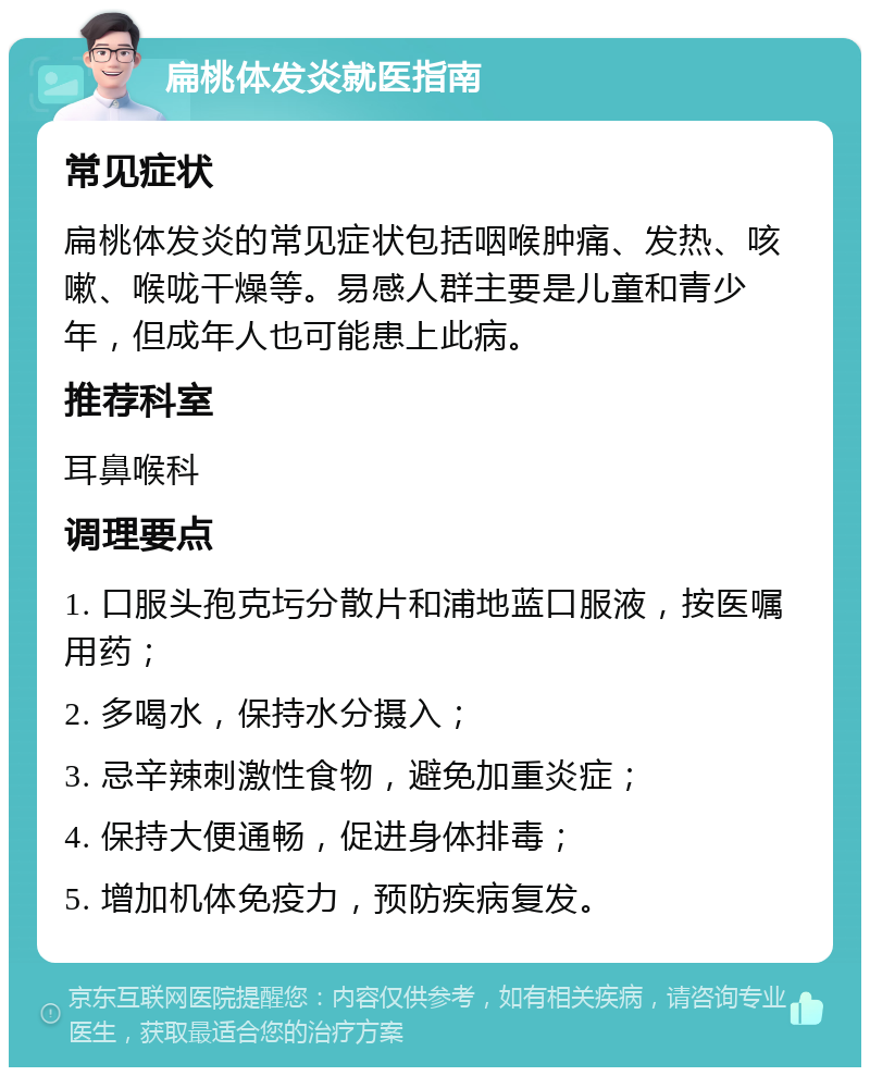 扁桃体发炎就医指南 常见症状 扁桃体发炎的常见症状包括咽喉肿痛、发热、咳嗽、喉咙干燥等。易感人群主要是儿童和青少年，但成年人也可能患上此病。 推荐科室 耳鼻喉科 调理要点 1. 口服头孢克圬分散片和浦地蓝口服液，按医嘱用药； 2. 多喝水，保持水分摄入； 3. 忌辛辣刺激性食物，避免加重炎症； 4. 保持大便通畅，促进身体排毒； 5. 增加机体免疫力，预防疾病复发。